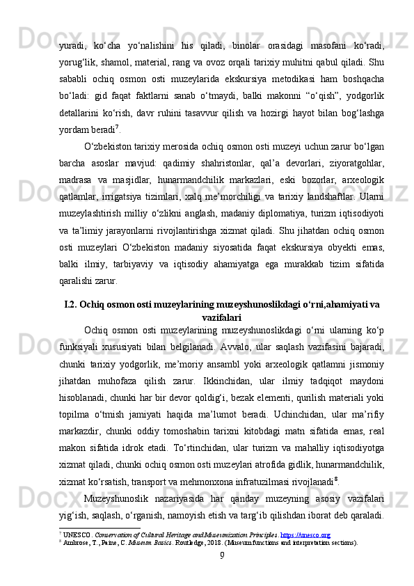 yuradi,   ko‘cha   yo‘nalishini   his   qiladi,   binolar   orasidagi   masofani   ko‘radi,
yorug‘lik, shamol, material, rang va ovoz orqali tarixiy muhitni qabul qiladi. Shu
sababli   ochiq   osmon   osti   muzeylarida   ekskursiya   metodikasi   ham   boshqacha
bo‘ladi:   gid   faqat   faktlarni   sanab   o‘tmaydi,   balki   makonni   “o‘qish”,   yodgorlik
detallarini   ko‘rish,   davr   ruhini   tasavvur   qilish   va   hozirgi   hayot   bilan   bog‘lashga
yordam beradi 7
.
O‘zbekiston tarixiy merosida ochiq osmon osti muzeyi uchun zarur bo‘lgan
barcha   asoslar   mavjud:   qadimiy   shahristonlar,   qal’a   devorlari,   ziyoratgohlar,
madrasa   va   masjidlar,   hunarmandchilik   markazlari,   eski   bozorlar,   arxeologik
qatlamlar,   irrigatsiya   tizimlari,   xalq   me’morchiligi   va   tarixiy   landshaftlar.   Ularni
muzeylashtirish   milliy   o‘zlikni   anglash,   madaniy   diplomatiya,   turizm   iqtisodiyoti
va   ta’limiy   jarayonlarni   rivojlantirishga   xizmat   qiladi.   Shu   jihatdan   ochiq   osmon
osti   muzeylari   O‘zbekiston   madaniy   siyosatida   faqat   ekskursiya   obyekti   emas,
balki   ilmiy,   tarbiyaviy   va   iqtisodiy   ahamiyatga   ega   murakkab   tizim   sifatida
qaralishi zarur.
I.2. Ochiq osmon osti muzeylarining muzeyshunoslikdagi o‘rni,ahamiyati va
vazifalari
Ochiq   osmon   osti   muzeylarining   muzeyshunoslikdagi   o‘rni   ularning   ko‘p
funksiyali   xususiyati   bilan   belgilanadi.   Avvalo,   ular   saqlash   vazifasini   bajaradi,
chunki   tarixiy   yodgorlik,   me’moriy   ansambl   yoki   arxeologik   qatlamni   jismoniy
jihatdan   muhofaza   qilish   zarur.   Ikkinchidan,   ular   ilmiy   tadqiqot   maydoni
hisoblanadi, chunki har bir devor qoldig‘i, bezak elementi, qurilish materiali yoki
topilma   o‘tmish   jamiyati   haqida   ma’lumot   beradi.   Uchinchidan,   ular   ma’rifiy
markazdir,   chunki   oddiy   tomoshabin   tarixni   kitobdagi   matn   sifatida   emas,   real
makon   sifatida   idrok   etadi.   To‘rtinchidan,   ular   turizm   va   mahalliy   iqtisodiyotga
xizmat qiladi, chunki ochiq osmon osti muzeylari atrofida gidlik, hunarmandchilik,
xizmat ko‘rsatish, transport va mehmonxona infratuzilmasi rivojlanadi 8
.
Muzeyshunoslik   nazariyasida   har   qanday   muzeyning   asosiy   vazifalari
yig‘ish, saqlash, o‘rganish, namoyish etish va targ‘ib qilishdan iborat deb qaraladi.
7
 UNESCO.  Conservation of Cultural Heritage and Museumization Principles .  https://unesco.org
8
 Ambrose, T., Paine, C.  Museum Basics . Routledge, 2018. (Museum functions and interpretation sections).
9 