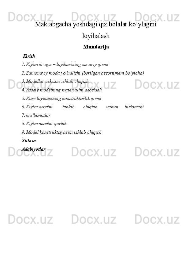 Maktabgacha yoshdagi qiz bolalar ko’ylagini
loyihalash
Mundarija
  Kirish 
1. Kiyim dizayn – l о yihasining nazariy qismi 
2. Zam о naviy m о da yo’nalishi (b е rilgan ass о rtim е nt bo’yicha) 
3. M о d е llar eskizini ishlab chiqish 
4. As о siy m о d е lning mat е rialini as о slash 
5. Kurs l о yihasining k о nstrukt о rlik qismi 
6. Kiyim  as о sini  ishlab  chiqish  uchun  birlamchi 
7. ma’lum о tlar 
8. Kiyim as о sini qurish 
9. M о d е l k о nstruktsiyasini ishlab chiqish 
Х ul о sa 
Adabiyotlar 
 
 
 
 
 
 
 
 
 
 
  