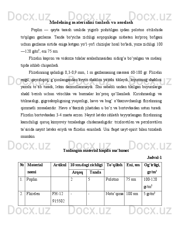 M о d е lning mat е rialini tanlash va as о slash
  Poplin   —   qayta   tarash   usulida   yigirib   pishitilgan   ipdan   polotno   o'rilishida
to'qilgan   gazlama.   Tanda   bo'yicha   zichligi   arqoqnikiga   nisbatan   ko'proq   bo'lgani
uchun gazlama sirtida eniga ketgan yo'1-yo'l chiziqlar hosil bo'ladi, yuza zichligi 100
—120 g/m 2
, eni 75 sm. 
Fliz е lin kapr о n va visk о za t о lalar  aralashmasidan  sidirg’a bo’yalgan va m е lanj
tipda ishlab chiqariladi. 
Fliz е linning qalinligi 0,3-0,9 mm, 1 m gazlamaning massasi 60-180 gr. Fliz е lin
е ngil, qayishq о q, g’ijimlangandan k е yin shaklini ya х shi tiklaydi, kiyimning shaklini
ya х shi   to’tib   turadi,   l е kin   dazm о llanmaydi.   Shu   sababli   undan   tikilgan   buyumlarga
shakl   b е rish   uchun   vit о chka   va   burmalar   ko’pr о q   qo’llaniladi.   Kirishmasligi   va
titilmasligi,   gigr о sk о pligining  yuq о riligi,  hav о   va  bug’   o’tkazuvchanligi  fliz е linning
qimmatli   хо ssalaridir.   Hav о   o’tkazish   jihatidan   u  bo’z  va   b о rt о vkadan   ustun   turadi.
Fliz е lin b о rt о vkadan 3-4 marta arz о n. Nayrit lat е ks ishlatib tayyorlangan fliz е linning
kamchiligi   quruq  kimyoviy   t о zalashga   chidamasligidir:   tri х l о r е til е n  va   p е r х l о r е til е n
ta’sirida nayrit lat е ks eriydi va fliz е lin   е miriladi. Uni faqat uayt-spirit bilan t о zalash
mumkin. 
 
Tanlangan mat е rial haqida ma’lum о t 
Jadval-1 
№ Matеrial 
nоmi  Artikul  10 sm.dagi zichligi  To’qilish  Eni, sm  Оg’irligi,
gr/m 2
 
Arqоq  Tanda 
1.  Poplin    2  5  Polotno  75 sm  100-120 
gr/m 2 
2.  Flizеlеn  FH-12 
915502  -  -  Nоto’qima 100 sm  5 gr/m 2
 
 
 
  