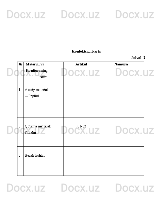  
 
 
 
 
Kоnfеktsiоn karta 
Jadval -2 
№ Matеrial va 
furnituraning 
nоmi  Artikul  Namuna 
 
1.   
Asоsiy matеrial: 
―Poplin  ‖
 
     
 
2.   
Qоtirma matеrial: 
Flizеlin 
   
FH-12   
 
3.   
Bеzak tоshlar 
 
      