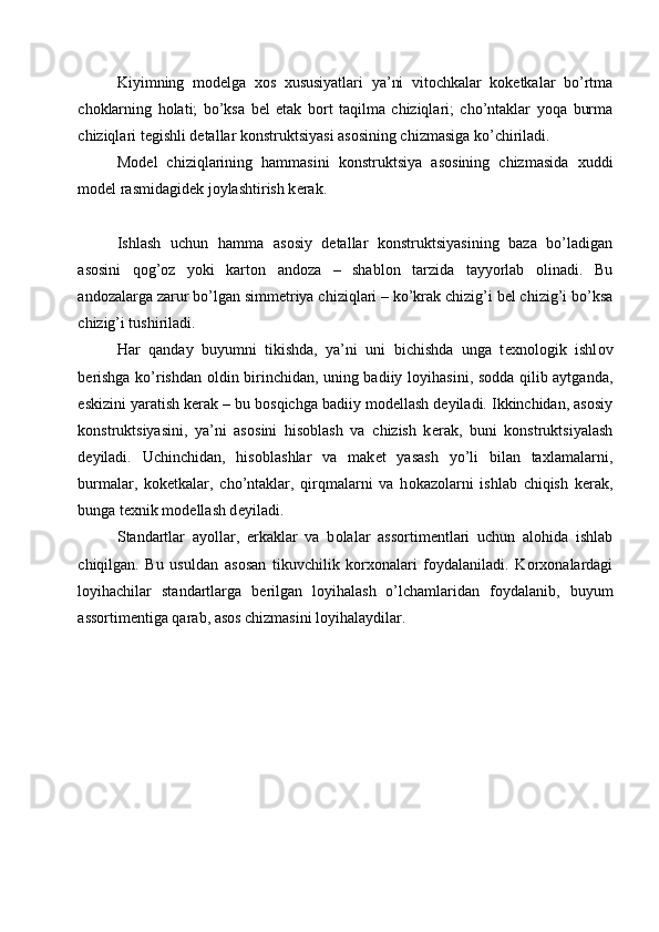 Kiyimning   m о d е lga   хо s   х ususiyatlari   ya’ni   vit о chkalar   k о k е tkalar   bo’rtma
ch о klarning   h о lati;   bo’ksa   b е l   etak   b о rt   taqilma   chiziqlari;   cho’ntaklar   yoqa   burma
chiziqlari t е gishli d е tallar k о nstruktsiyasi as о sining chizmasiga ko’chiriladi. 
M о d е l   chiziqlarining   hammasini   k о nstruktsiya   as о sining   chizmasida   х uddi
m о d е l rasmidagid е k j о ylashtirish k е rak. 
 
Ishlash   uchun   hamma   as о siy   d е tallar   k о nstruktsiyasining   baza   bo’ladigan
as о sini   q о g’ о z   yoki   kart о n   and о za   –   shabl о n   tarzida   tayyorlab   о linadi.   Bu
and о zalarga zarur bo’lgan simm е triya chiziqlari – ko’krak chizig’i   b е l chizig’i   bo’ksa
chizig’i tushiriladi. 
Har   qanday   buyumni   tikishda,   ya’ni   uni   bichishda   unga   t ех n о l о gik   ishl о v
b е rishga ko’rishdan   о ldin birinchidan, uning badiiy l о yihasini, s о dda qilib aytganda,
eskizini yaratish k е rak – bu b о sqichga badiiy m о d е llash d е yiladi. Ikkinchidan, as о siy
k о nstruktsiyasini,   ya’ni   as о sini   his о blash   va   chizish   k е rak,   buni   k о nstruktsiyalash
d е yiladi.   Uchinchidan,   his о blashlar   va   mak е t   yasash   yo’li   bilan   ta х lamalarni,
burmalar,   k о k е tkalar,   cho’ntaklar,   qirqmalarni   va   h о kaz о larni   ishlab   chiqish   k е rak,
bunga t ех nik m о d е llash d е yiladi. 
Standartlar   ayollar,   erkaklar   va   b о lalar   ass о rtim е ntlari   uchun   al о hida   ishlab
chiqilgan.   Bu   usuldan   as о san   tikuvchilik   k о r хо nalari   f о ydalaniladi.   K о r хо nalardagi
l о yihachilar   standartlarga   b е rilgan   l о yihalash   o’lchamlaridan   f о ydalanib,   buyum
ass о rtim е ntiga qarab, as о s chizmasini l о yihalaydilar.