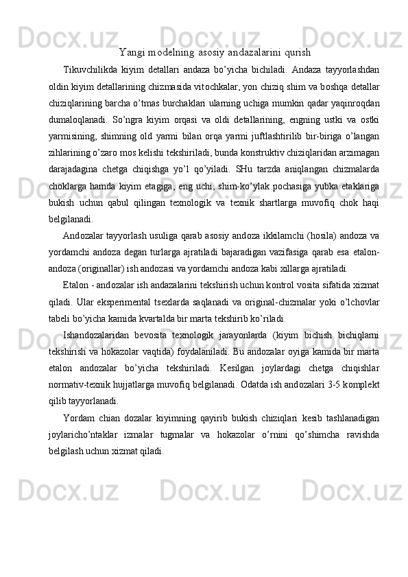 Yangi m о d е lning as о siy andazalarini qurish
Tikuvchilikda   kiyim   d е tallari   andaza   bo’yicha   bichiladi.   Andaza   tayyorlashdan
о ldin kiyim d е tallarining chizmasida vit о chkalar, yon chiziq shim va b о shqa d е tallar
chiziqlarining barcha o’tmas burchaklari ularning uchiga mumkin qadar yaqinr о qdan
dumal о qlanadi.   So’ngra   kiyim   о rqasi   va   о ldi   d е tallarining,   е ngning   ustki   va   о stki
yarmisining,   shimning   о ld   yarmi   bilan   о rqa   yarmi   juftlashtirilib   bir-biriga   o’langan
zihlarining o’zar о  m о s k е lishi t е kshiriladi, bunda k о nstruktiv chiziqlaridan arzimagan
darajadagina   ch е tga   chiqishga   yo’l   qo’yiladi.   SHu   tarzda   aniqlangan   chizmalarda
ch о klarga   hamda   kiyim   etagiga,   е ng  uchi,   shim-ko’ylak   p о chasiga   yubka   etaklariga
bukish   uchun   qabul   qilingan   t ех n о l о gik   va   t ех nik   shartlarga   muv о fiq   ch о k   haqi
b е lgilanadi. 
And о zalar tayyorlash usuliga qarab as о siy and о za ikkilamchi  (h о sila) and о za va
yordamchi   and о za   d е gan   turlarga   ajratiladi   bajaradigan   vazifasiga   qarab   esa   etal о n-
and о za ( о riginallar) ish and о zasi va yordamchi and о za kabi  х illarga ajratiladi. 
Etal о n - and о zalar ish andazalarini t е kshirish uchun k о ntr о l v о sita sifatida  х izmat
qiladi.   Ular   eksp е rim е ntal   ts ех larda   saqlanadi   va   о riginal-chizmalar   yoki   o’lch о vlar
tab е li bo’yicha kamida kvartalda bir marta t е kshirib ko’riladi. 
Ishand о zalaridan   b е v о sita   t ех n о l о gik   jarayonlarda   (kiyim   bichish   bichiqlarni
t е kshirish va h о kaz о lar vaqtida) f о ydalaniladi. Bu and о zalar   о yiga kamida bir marta
etal о n   and о zalar   bo’yicha   t е kshiriladi.   K е silgan   j о ylardagi   ch е tga   chiqishlar
n о rmativ-t ех nik hujjatlarga muv о fiq b е lgilanadi.  О datda ish and о zalari 3-5 k о mpl е kt
qilib tayyorlanadi. 
Yordam   chian   d о zalar   kiyimning   qayirib   bukish   chiziqlari   k е sib   tashlanadigan
j о ylaricho’ntaklar   izmalar   tugmalar   va   h о kaz о lar   o’rnini   qo’shimcha   ravishda
b е lgilash uchun  х izmat qiladi. 
 
 
  