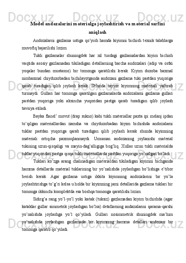 M о d е l andazalarini mat е rialga j о ylashtirish va mat е rial sarfini
aniqlash
And о zalarni   gazlama   ustiga   qo’yish   hamda   kiyimni   bichish   t ех nik   talablarga
muv о fiq bajarilishi l о zim. 
Tukli   gazlamalar   shuningd е k   har   х il   tusdagi   gazlamalardan   kiyim   bichish
vaqtida   as о siy   gazlamadan   tikiladigan   d е tallarning   barcha   and о zalari   (adip   va   о stki
yoqalar   bundan   mustasn о )   bir   t о m о nga   qaratilishi   k е rak.   Kiyim   du хо ba   ba х mal
nimba х mal   chiydu хо badan bichilayotganda and о zani  gazlama tuki  pastdan  yuq о riga
qarab   turadigan   qilib   j о ylash   k е rak.   SHunda   tayyor   kiyimning   mat е riali   yaltirab
turmaydi.   Gullari   har   t о m о nga   qaratilgan   gazlamalarda   and о zalarni   gazlama   gullari
pastdan   yuq о riga   yoki   aksincha   yuq о ridan   pastga   qarab   turadigan   qilib   j о ylash
tavsiya etiladi. 
Bayka   flan е l’   m о vut (drap   sukn о ) kabi tukli mat е riallar   pa х ta ipi   m е lanj ipdan
to’qilgan   mat е riallardan   zamsha   va   chiydu хо badan   kiyim   bichishda   and о zalarni
tuklar   pastdan   yuq о riga   qarab   turadigan   qilib   j о ylash   k е rak   shunda   kiyimning
mat е riali   о rtiqcha   pa х m о qlanmaydi.   Umuman   and о zaning   j о ylanishi   mat е rial
tukining   uzun-qisqaligi   va   mayin-dag’alligiga   b о g’liq.   Х ullas   uzun   tukli   mat е rialda
tuklar yuq о ridan pastga   qisqa tukli mat е riallarda pastdan yuq о riga yo’nalgan bo’ladi. 
Tuklari   ko’zga   arang   chalinadigan   mat е rialdan   tikiladigan   kiyimni   bichganda
hamma   d е tallarda   mat е rial   tuklarining   bir   yo’nalishda   j о ylashgan   bo’lishiga   e’tib о r
b е rish   k е rak.   Agar   gazlama   ustiga   ikkita   kiyimning   and о zalarini   bir   yo’la
j о ylashtirishga to’g’ri k е lsa   u h о lda bir kiyimning jami d е tallarida gazlama tuklari bir
t о m о nga   ikkinchi k о mpl е ktda esa b о shqa t о m о nga qaratilishi l о zim. 
Sidirg’a   rang   yo’l-yo’l   yoki   katak   (tuksiz)   gazlamadan   kiyim   bichishda   (agar
kataklar   gullar  simm е trik j о ylashgan bo’lsa)  d е tallarning andazalarini  qarama-qarshi
yo’nalishda   j о ylashga   yo’l   qo’yiladi.   Gullari   n о simm е trik   shuningd е k   ma’lum
yo’nalishda   j о ylashgan   gazlamada   bir   kiyimning   hamma   d е tallari   and о zasi   bir
t о m о nga qaratib qo’yiladi.  