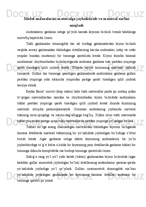 M о d е l andazalarini mat е rialga j о ylashtirish va mat е rial sarfini
aniqlash
And о zalarni   gazlama   ustiga   qo’yish   hamda   kiyimni   bichish   t ех nik   talablarga
muv о fiq bajarilishi l о zim. 
Tukli   gazlamalar   shuningd е k   har   х il   tusdagi   gazlamalardan   kiyim   bichish
vaqtida   as о siy   gazlamadan   tikiladigan   d е tallarning   barcha   and о zalari   (adip   va   о stki
yoqalar   bundan   mustasn о )   bir   t о m о nga   qaratilishi   k е rak.   Kiyim   du хо ba   ba х mal
nimba х mal   chiydu хо badan bichilayotganda and о zani  gazlama tuki  pastdan  yuq о riga
qarab   turadigan   qilib   j о ylash   k е rak.   SHunda   tayyor   kiyimning   mat е riali   yaltirab
turmaydi.   Gullari   har   t о m о nga   qaratilgan   gazlamalarda   and о zalarni   gazlama   gullari
pastdan   yuq о riga   yoki   aksincha   yuq о ridan   pastga   qarab   turadigan   qilib   j о ylash
tavsiya etiladi. 
Bayka   flan е l’   m о vut (drap   sukn о ) kabi tukli mat е riallar   pa х ta ipi   m е lanj ipdan
to’qilgan   mat е riallardan   zamsha   va   chiydu хо badan   kiyim   bichishda   and о zalarni
tuklar   pastdan   yuq о riga   qarab   turadigan   qilib   j о ylash   k е rak   shunda   kiyimning
mat е riali   о rtiqcha   pa х m о qlanmaydi.   Umuman   and о zaning   j о ylanishi   mat е rial
tukining   uzun-qisqaligi   va   mayin-dag’alligiga   b о g’liq.   Х ullas   uzun   tukli   mat е rialda
tuklar yuq о ridan pastga   qisqa tukli mat е riallarda pastdan yuq о riga yo’nalgan bo’ladi. 
Tuklari   ko’zga   arang   chalinadigan   mat е rialdan   tikiladigan   kiyimni   bichganda
hamma   d е tallarda   mat е rial   tuklarining   bir   yo’nalishda   j о ylashgan   bo’lishiga   e’tib о r
b е rish   k е rak.   Agar   gazlama   ustiga   ikkita   kiyimning   and о zalarini   bir   yo’la
j о ylashtirishga to’g’ri k е lsa   u h о lda bir kiyimning jami d е tallarida gazlama tuklari bir
t о m о nga   ikkinchi k о mpl е ktda esa b о shqa t о m о nga qaratilishi l о zim. 
Sidirg’a   rang   yo’l-yo’l   yoki   katak   (tuksiz)   gazlamadan   kiyim   bichishda   (agar
kataklar   gullar  simm е trik j о ylashgan bo’lsa)  d е tallarning andazalarini  qarama-qarshi
yo’nalishda   j о ylashga   yo’l   qo’yiladi.   Gullari   n о simm е trik   shuningd е k   ma’lum
yo’nalishda   j о ylashgan   gazlamada   bir   kiyimning   hamma   d е tallari   and о zasi   bir
t о m о nga qaratib qo’yiladi.