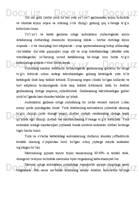 Хо l- хо l   gulli   ( хо llar   yirik   bo’lsa)   yoki   yo’l-yo’l   gazlamadan   kiyim   bichishda
va   tikishda   kiyim   о rqasi   va   о ldining   o’rta   chizig’i   gulning   q о q   o’rtasiga   to’g’ri
k е ltirilishi l о zim. 
Yo’l-yo’l   va   katak   gazlama   ustiga   and о zalarni   j о ylayotganda   ayrim
d е tallarning   ch е tlaridagi   chun о nchi:   kiyimning   о ldida   –   b о rtlar   ch е tidagi   kiyim
о rqasida – o’rta chiziqdagi   b о rt adiplarida – yoqa qaytarmalarining tashqi zihlaridagi
cho’ntaklar   cho’ntak   q о pq о qlari   yoqa   о ld   va   о rqa   k о k е tkalardagi   (skladka   yoki
vitachkagacha)   yo’llarning   yo х ud   kataklarning   bir-biriga   m о s   h о lda   to’g’ri
k е ltirilishiga al о hida e’tib о r b е rish k е rak. 
Kiyimning   mazkur   d е tallarini   bichayotganda   gazlamaning   gullarini   bir-biriga
to’g’ri   k е ltirish   uchun   undagi   takr о rlanadigan   gulning   kattaligida   yoki   to’la
kattaligida ch о k haqi tashlab k е tiladi. Kiyimning   о rqasi (ch о kli bo’lgan h о llarda) va
b о rt   adiplarini   bichayotganda   ch о k   haqi   tashlab   k е tilmaydi   balki   bu   d е tallar
gazlamaning   ch е tiga   yaqinr о q   j о ylashtiriladi.   Gazlamaning   takr о rlanadigan   gullari
yirik bo’lganda ham shunday talablar qo’yiladi. 
And о zalarni   gazlama   ustiga   j о ylashning   bir   n е cha   varianti   mavjud.   L е kin
as о siy   q о ida   quyidagidan   ib о rat.   Yirik   d е tallarning   and о zalarini   j о ylashda   ularning
to’g’ri   chiziqli   (yoki   shunga   yaqin)   ch е tlari   j о ylash   ramkasining   ch е tiga   taqab
qo’yiladi   egri   chiziqli   ch е tlari   esa   mayd о nchaning   o’rtasiga   to’g’ri   k е ltiriladi.   Yirik
and о zalar   о rasiga maydar о qlari j о ylanadi   bunda yond о sh and о zalar ch е tlari birbiriga
t е gib turishi l о zim. 
Yirik   va   o’rtacha   kattalikdagi   and о zalarning   ch е tlarini   shunday   juftlashtirish
k е rakki   ularning   o’yiqlaridan   h о sil   bo’lgan   о chiq   j о ylarga   mayda   andazalar
sig’adigan bo’lsin. 
Mat е rialning   qiymati   tayyor   kiyim   tannar х ining   80-90%   ni   tashkil   etadi;
shunga ko’ra kiyim bichishda mat е rialni t е jab-t е rgashning katta ahamiyati b о r. 
Mat е rial   ustiga   and о zalarni   j о ylashdagi   t е jamk о rlik   qiyqim   chiqishiga   qarab
b е lgilanadi.   Shu   narsa   ma’lumki   kiyimning   as о siy   d е tallari   birin-k е tin   bo’yiga 