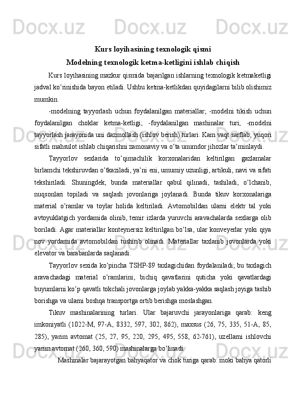  
Kurs l о yihasining t ех n о l о gik qismi
M о d е lning t ех n о l о gik k е tma-k е tligini ishlab chiqish
Kurs l о yihasining mazkur qismida bajarilgan ishlarning t ех n о l о gik k е tmak е tligi
jadval ko’rinishida bayon etiladi. Ushbu k е tma-k е tlikdan quyidagilarni bilib  о lishimiz
mumkin. 
-m о d е lning   tayyorlash   uchun   f о ydalanilgan   mat е riallar;   -m о d е lni   tikish   uchun
f о ydalanilgan   ch о klar   k е tma-k е tligi;   -f о ydalanilgan   mashinalar   turi;   -m о d е lni
tayyorlash jarayonida uni dazm о llash (ishl о v b е rish) turlari. Kam vaqt sarflab, yuq о ri
sifatli mahsul о t ishlab chiqarishni zam о naviy va o’ta unumd о r jih о zlar ta’minlaydi. 
Tayyorlov   sexlarida   to’qimachilik   korxonalaridan   keltirilgan   gazlamalar
birlamchi tekshiruvdan o’tkaziladi, ya’ni eni, umumiy uzunligi, artikuli, navi va sifati
tekshiriladi.   Shuningdek,   bunda   materiallar   qabul   qilinadi,   tashiladi,   o’lchanib,
nuqsonlari   topiladi   va   saqlash   jovonlariga   joylanadi.   Bunda   tikuv   korxonalariga
material   o’ramlar   va   toylar   holida   keltiriladi.   Avtomobildan   ularni   elektr   tal   yoki
avtoyuklatgich  yordamida  olinib,  temir   izlarda  yuruvchi   aravachalarda   sexlarga  olib
boriladi. Agar materiallar konteynersiz keltirilgan bo’lsa, ular konveyerlar yoki qiya
nov   yordamida   avtomobildan   tushirib   olinadi.   Materiallar   taxlanib   jovonlarda   yoki
elevator va barabanlarda saqlanadi. 
Tayyorlov sexida ko’pincha TSHP-89 taxlagichidan foydalaniladi; bu taxlagich
aravachadagi   material   o’ramlarini,   bichiq   qavatlarini   quticha   yoki   qavatlardagi
buyumlarni ko’p qavatli tokchali jovonlarga joylab yakka-yakka saqlash joyiga tashib
borishga va ularni boshqa transportga ortib berishga moslashgan. 
Tikuv   mashinalarining   turlari.   Ular   bajaruvchi   jarayonlariga   qarab:   keng
imkoniyatli   (1022-M,   97-A,   8332,   597,   302,   862),   maxsus   (26,   75,   335,   51-A,   85,
285),   yarim   avtomat   (25,   27,   95,   220,   295,   495,   558,   62-761),   uzellarni   ishlovchi
yarim avtomat (260, 360, 590) mashinalarga bo’linadi. 
Mashinalar bajarayotgan bahyaqator va chok turiga qarab: moki bahya qatorli  