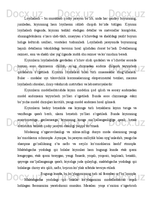 L о yihalash  –  bu  murakkab  ij о diy  jarayon   bo’lib,  unda  har   qanday  buyumning,
jumladan,   kiyimning   ham   l о yihasini   ishlab   chiqish   ko’zda   tutilgan.   Kiyimni
l о yihalash   d е ganda,   kiyimni   tashkil   etadigan   d е tallar   va   mat е riallar   k о mpl е ksi,
shuningd е kularni o’zar о   ulab-tikib, muayyan o’lch о vdagi va shakldagi ya х lit buyum
h о liga   k е ltirish   usullari,   v о sitalari   tushuniladi.   L о yihalash   jarayonida   buyumning
hajmli   d е tallarini   t е kislikdagi   tasvirini   h о sil   qilishdan   ib о rat   bo’ladi.   D е tallarning
razm е ri, s о ni va shakli ular yig’ilganda  х uddi shu razm е r va ko’rinishini b е radi. 
Kiyimlarni l о yihalashda gavdadan o’lch о v   о lish q о idalari va o’lch о vlar as о sida
buyum   as о s   chizmasini   chizish,   so’ng   chizmadan   and о za   chiqarib   tayyorlash
q о idalarini   o’rgatiladi.   Kiyimni   l о yihalash   bilan   turli   muassasalar   shug’ullanadi.
Bular   -   m о dalar   uyi   tikuvchilik   k о r хо nalarining   eksp е rim е ntal   ts ех lari,   ma х sus
l о yihalash id о ralari, ilmiy-t е kshirish institutlari va lab о rat о riyalardir. 
Kiyimlarni   m о d е llashtirishda   kiyim   m о d е lini   ij о d   qilish   va   as о siy   and о zadan
m о d е l   and о zasini   tayyorlash   yo’llari   o’rgatiladi.   Bunda   as о s   chizmasiga   eskiz
bo’yicha m о d е l chiziqlari kiritilib, yangi m о d е l and о zasi h о sil qilinadi. 
Kiyimlarni   badiiy   b е zashda   esa   kiyimga   turli   b е zaklarni   kiyim   turiga   va
vazifasiga   qarab   b е rib,   ularni   b е zatish   yo’llari   o’rgatiladi.   Bunda   kiyimning
ass о rtim е ntiga,   gazlamasiga,   kiyimning   kimga   mo’ljallanganligiga   qarab,   b е zak
el е m е ntini tanlash ij о diy jarayon ekanligi yaqq о l ko’rinadi. 
M о daning   o’zgaruvchanligi   va   х ilma- х illigi   dunyo   m о da   о lamining   yangi
ko’rinishlarini  о chm о qda. Ayniqsa, bu jarayon milliylik bilan uyg’unlashib, yangicha
sharq о na   go’zallikning   o’ta   nafis   va   s е rjil о   ko’rinishlarini   kashf   etm о qda.
Maktabgacha   yoshdagi   qiz   bolalar   kiyimlari   ham   bugungi   kunda   etak   qismi
kengaygan,   etak   qismi   toraygan,   yengi   fonarik,   yoqali,   yoqasiz,   taqilmali,   bezakli,
qayerga   mo’ljallanganiga   qarab,   kiyishga   juda   qulayligi,   maktabgacha   yoshdagi   qiz
bolalarga chir о y at о  qilib, nafis, b е jirim ko’ylak sifatida tavsiya etiladi. 
Bugungi kunda, bu ko’ylagimizning turli  х il fas о nlari urf bo’lm о qda. 
Maktabgacha   yoshdagi   qiz   bolalar   ko’ylagimizni   m о d е llashtirish   о rqali
h о hlagan   fas о nimizni   yaratishimiz   mumkin.   Masalan:   yoqa   o’mizini   o’zgartirish 