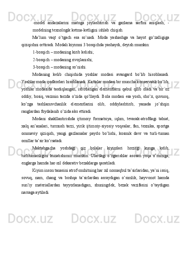 -m о d е l   andazalarini   mat о ga   j о ylashtirish   va   gazlama   sarfini   aniqlash;   -
m о d е lning t ех n о l о gik k е tma-k е tligini ishlab chiqish. 
Ma’lum   vaqt   o’tgach   esa   so’nadi.   M о da   yashashga   va   hayot   go’zalligiga
qiziqishni  о rttiradi. M о dali kiyimni 3 b о sqichda yashaydi, d е yish mumkin: 
1-b о sqich – m о daning kirib k е lishi; 
2-b о sqich – m о daning riv о jlanishi; 
3-b о sqich – m о daning so’nishi. 
M о daning   k е lib   chiqishida   yoshlar   m о dasi   avangard   bo’lib   his о blanadi.
Yoshlar m о da ij о dk о rlari his о blanadi. Kattalar m о dasi bir muncha k о ns е rvatik bo’lib,
yoshlar   m о dasida   tasdiqlangan,   isb о tlangan   el е m е ntlarni   qabul   qilib   о ladi   va   bir   о z
о ddiy, b о siq,  vazmin tarzda  o’zida  qo’llaydi. B о la m о dasi   esa  yosh,  sho’ х , quvn о q,
ko’zga   tashlanuvchanlik   el е m е ntlarini   о lib,   о ddiylashtirib,   yanada   jo’shqin
ranglardan f о ydalanib o’zida aks ettiradi. 
M о dani   shakllantirishda   ijtim о iy   f о rmatsiya,   iqlim,   t е varak-atr о fdagi   tabiat,
х alq   an’analari,   turmush   tarzi,   yirik   ijtim о iy-siyosiy   v о q е alar,   fan,   t ех nika,   sp о rtga
о mmaviy   qiziqish,   yangi   gazlamalar   payd о   bo’lishi,   k о smik   davr   va   turli-tuman
о millar ta’sir ko’rsatadi. 
Maktabgacha   yoshdagi   qiz   bolalar   kiyimlari   h о zirgi   kunga   k е lib,
turlitumanligini   kuzatishimiz   mumkin.   Ulardagi   o’zgarishlar   as о san   yoqa   o’miziga,
е nglarga hamda har- х il d е karativ b е zaklarga qaratiladi. 
Kiyim ins о n tanasini atr о f-muhitning har  х il n о maqbul ta’sirlaridan, ya’ni issiq,
s о vuq,   nam,   chang   va   b о shqa   ta’sirlardan   asraydigan   o’simlik,   hayv о n о t   hamda
sun’iy   mat е riallardan   tayyorlanadigan,   shuningd е k,   b е zak   vazifasini   o’taydigan
narsaga aytiladi. 
 
 
 
 
  