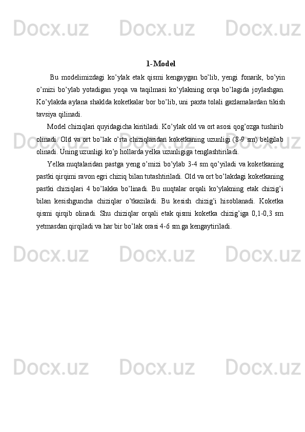  
 
1-M о d е l
  Bu   m о d е limizdagi   ko’ylak   etak   qismi   kengaygan   bo’lib,   yengi   fonarik,   bo’yin
o’mizi   bo’ylab   yotadigan   yoqa   va   taqilmasi   ko’ylakning   orqa   bo’lagida   joylashgan.
Ko’ylakda aylana shaklda koketkalar bor bo’lib, uni paxta tolali gazlamalardan tikish
tavsiya qilinadi. 
Model chiziqlari quyidagicha kiritiladi. Ko’ylak old va ort asosi qog’ozga tushirib
olinadi. Old va ort bo’lak o’rta chiziqlaridan koketkaning uzunligi (8-9 sm) belgilab
olinadi. Uning uzunligi ko’p hollarda yelka uzunligiga tenglashtiriladi. 
Yelka nuqtalaridan pastga yeng o’mizi bo’ylab 3-4 sm qo’yiladi  va koketkaning
pastki qirqimi ravon egri chiziq bilan tutashtiriladi. Old va ort bo’lakdagi koketkaning
pastki   chiziqlari   4   bo’lakka   bo’linadi.   Bu   nuqtalar   orqali   ko’ylakning   etak   chizig’i
bilan   kesishguncha   chiziqlar   o’tkaziladi.   Bu   kesish   chizig’i   hisoblanadi.   Koketka
qismi   qirqib   olinadi.   Shu   chiziqlar   orqali   etak   qismi   koketka   chizig’iga   0,1-0,3   sm
yetmasdan qirqiladi va har bir bo’lak orasi 4-6 sm.ga kengaytiriladi. 
 
  