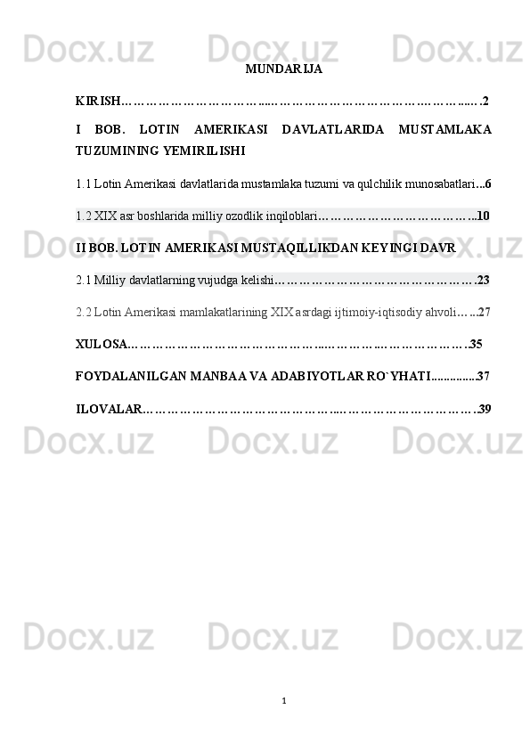 MUNDARIJA
KIRISH……………………………...……………………………….………...….2
I   BOB.   LOTIN   AMERIKASI   DAVLATLARIDA   MUSTAMLAKA
TUZUMINING YEMIRILISHI 
1.1 Lotin Amerikasi davlatlarida mustamlaka tuzumi va qulchilik munosabatlari ...6
1.2 XIX   asr boshlarida milliy ozodlik   inqiloblari ………………………………...10
II BOB.  LOTIN AMERIKASI MUSTAQILLIKDAN KEYINGI DAVR  
2.1   Milliy davlatlarning vujudga kelishi ………………………………………….23
2.2 Lotin Amerikasi mamlakatlarining XIX asrdagi ijtimoiy-iqtisodiy ahvoli …...27
XULOSA………………………………………...………….…………………..35
FOYDALANILGAN MANBAA VA ADABIYOTLAR RO`YHATI...............37
ILOVALAR………………………………………..……………………………..39
1 