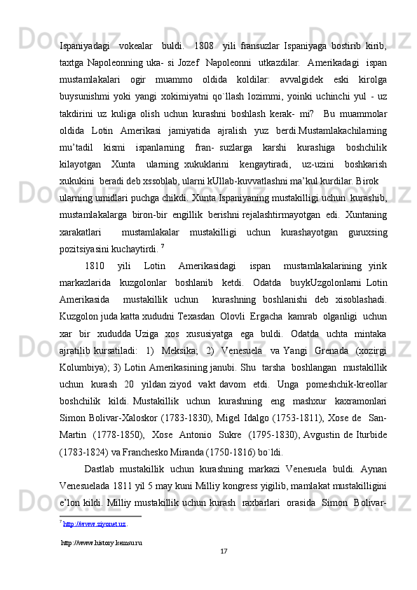 Ispaniyadagi     vokealar     buldi.     1808     yili   fransuzlar   Ispaniyaga   bostirib   kirib,
taxtga   Napoleonning   uka-   si   Jozef     Napoleonni     utkazdilar.     Amerikadagi     ispan
mustamla kalari     ogir     muammo     oldida     koldilar:     avvalgidek     eski     kirolga
buysunishmi   yoki   yangi   xokimiyatni   qo`llash   lozimmi,   yoinki   uchinchi   yul   -   uz
takdirini   uz   kuliga   olish   uchun   kurashni   boshlash   kerak-   mi?     Bu   muammolar
oldida   Lotin   Amerikasi   jamiyatida   ajralish   yuz   berdi.Mustamlakachilarning
mu’tadil     kismi     ispanlarning     fran-   suzlarga     karshi     kurashiga     boshchilik
kilayotgan     Xunta     ularning   xukuklarini     kengaytiradi,     uz-uzini     boshkarish
xukukini  beradi deb xssoblab, ularni kUllab-kuvvatlashni ma’kul kurdilar. Birok 
ularning umidlari puchga chikdi. Xunta Ispaniyaning mustakilligi uchun  kurashib,
mustamlakalarga  biron-bir  engillik  berishni rejalashtirmayotgan  edi.  Xuntaning
xarakatlari     mustamlakalar   mustakilligi   uchun   kurashayotgan   guruxsing
pozi t siya s ini kuchaytirdi.  7
1810     yili     Lotin     Amerikasidagi     ispan     mustamlakalarining   yirik
markazlarida     kuzgolonlar     boshlanib     ketdi.     Odatda     bu y kUzgolonlarni   Lotin
Amerikasida     mustakillik   uchun     kurashning   boshlanishi   deb   xisoblashadi.
Kuzgolon juda katta xududni Texasdan  Olovli  Ergacha  kamrab  olganligi  uchun
xar     bir     xududda   Uziga     xos     xususiyatga     ega     buldi.     Odatda     uchta     mintaka
ajratilib   kursatiladi:     1)     Meksika;     2)     Venesuela     va   Yangi     Grenada     (xozirgi
Kolumbiya); 3) Lotin Amerikasining janubi.   Shu   tarsha   boshlangan   mustakillik
uchun     kurash     20     yildan   ziyod     vakt   davom     etdi.     Unga     pomeshchik-kreollar
boshchilik     kildi.   Mustakillik     uchun     kurashning     eng     mashxur     kaxramonlari
Simon   Bolivar-Xaloskor   (1783-1830),   Migel   Idalgo   (1753-1811),   Xose   de     San-
Martin     (1778-1850),     Xose     Antonio     Sukre     (1795-1830),   Avgustin   de   Iturbide
(1783-1824) va Franchesko Miranda (1750 - 1816)   b o` ldi.
Dastlab   mustakillik   uchun   kurashning   markazi   Venesuela   buldi.   Aynan
Venesuelada 1811 yil 5 may kuni Milliy kongress yigilib, mamlakat mustakilligini
e’lon kildi. Milliy mustakillik uchun kurash   raxbarlari   orasida   Simon   Bolivar-
7
  http://www.ziyonet.uz .
 http://www.history.kemsu.ru
17