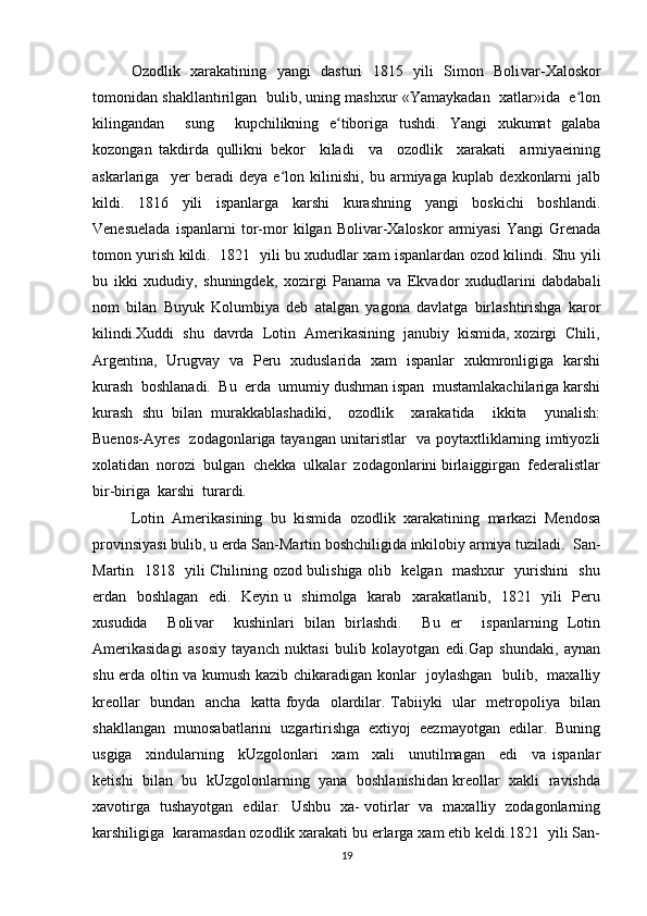 Ozodlik   xarakatining   yangi   dasturi   1815   yili   Simon   Boli var-Xaloskor
tomonidan shakllantirilgan  bulib, uning mashxur «Yamaykadan  xatlar»ida  e lonʻ
kilingandan     sung     kupchilikning   e tiboriga   tushdi.   Yangi   xukumat   galaba	
ʻ
kozongan   takdirda   qullikni   bekor     kiladi     va     ozodlik     xarakati     armiyaeining
askarlariga     yer   beradi   deya   e lon   kilinishi,   bu   armiyaga   kuplab   dexkonlarni   jalb	
ʻ
kildi.   1816   yili   ispanlarga   karshi   kurashning   yangi   boskichi   boshlandi.
Venesuelada   ispanlarni   tor-mor   kilgan   Bolivar-Xaloskor   armiyasi   Yangi   Grenada
tomon yurish kildi.   1821   yili bu xududlar xam ispanlardan ozod kilindi. Shu yili
bu   ikki   xududiy,   shuningdek,   xozirgi   Panama   va   Ekvador   xududlarini   dabdabali
nom   bilan   Buyuk   Kolumbiya   deb   atalgan   yagona   davlatga   birlashtirishga   karor
kilindi.Xuddi  shu  davrda  Lotin  Amerikasining  janubiy  kismida, xozirgi  Chili,
Argentina,   Urugvay   va   Peru   xuduslarida   xam   ispanlar   xukmronligiga   karshi
kurash  boshlanadi.  Bu  erda  umumiy dushman ispan  mustamlakachilariga karshi
kurash   shu   bilan   murakkablashadiki,     ozodlik     xarakatida     ikkita     yunalish:
Buenos-Ayres   zodagonlariga tayangan unitaristlar   va poytaxtliklarning imtiyozli
xolatidan  norozi  bulgan  chekka  ulkalar  zodagonlarini birlaiggirgan  federalistlar
bir-biriga  karshi  turardi.  
Lotin   Amerikasining   bu   kismida   ozodlik   xarakatining   markazi   Mendosa
provinsiyasi bulib, u erda San-Martin boshchiligida inkilobiy armiya tuziladi.  San-
Martin   1818   yili Chilining ozod bulishiga olib   kelgan   mashxur   yurishini   shu
erdan   boshlagan   edi.   Keyin u   shimolga   karab   xarakatlanib,   1821   yili   Peru
xusudida     Boli var     kushinlari   bilan   birlashdi.     Bu   er     ispanlarning   Lotin
Amerikasidagi   asosiy   tayanch   nuktasi   bulib   kolayotgan   edi.Gap   shundaki,   aynan
shu erda oltin va kumush kazib chikaradigan konlar   joylashgan   bulib,   maxalliy
kreollar   bundan   ancha   katta foyda   olardilar. Tabiiyki   ular   metropoliya   bilan
shakllangan   munosabatlarini   uzgartirishga   extiyoj   eezmayotgan   edilar.   Buning
usgiga     xindularning     kUzgolonlari     xam     xali     unutilmagan     edi     va   ispanlar
ketishi  bilan  bu  kUzgolonlarning   yana  boshlanishidan kreollar  xakli  ravishda
xavotirga   tushayotgan   edilar.   Ushbu   xa- votirlar   va   maxalliy   zodagonlarning
karshiligiga  karamasdan ozodlik xarakati bu erlarga xam etib keldi.1821  yili San-
19 