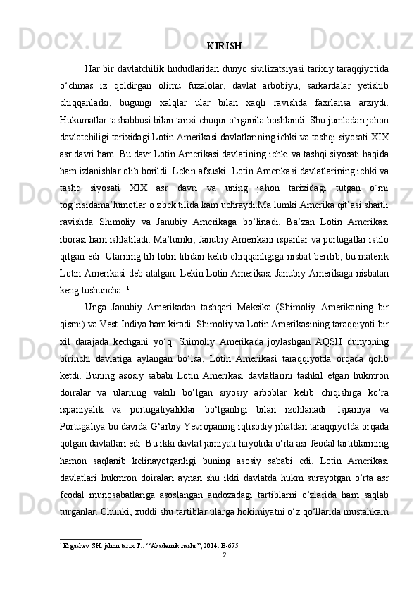 KIRISH
Har bir davlatchilik hududlaridan dunyo sivilizatsiyasi  tarixiy taraqqiyotida
o‘chmas   iz   qoldirgan   olimu   fuzalolar,   davlat   arbobiyu,   sarkardalar   yetishib
chiqqanlarki,   bugungi   xalqlar   ular   bilan   xaqli   ravishda   faxrlansa   arziydi.
Hukumatlar tashabbusi bilan tarixi chuqur o`rganila boshlandi. Shu jumladan jahon
davlatchiligi tarixidagi Lotin Amerikasi davlatlarining ichki va tashqi siyosati XIX
asr davri ham. Bu davr   Lotin Amerikasi davlatining ichki va tashqi siyosati haqida
ham izlanishlar olib borildi. Lekin afsuski    Lotin Amerikasi davlatlarining ichki va
tashq   siyosati   XIX   asr   davri   va   uning   jahon   tarixidagi   tutgan   o`rni
tog`risidama’lumotlar o`zbek tilida kam uchraydi.Ma`lumki Amerika qit’asi shartli
ravishda   Shimoliy   va   Janubiy   Amerikaga   bo‘linadi.   Ba’zan   Lotin   Amerikasi
iborasi ham ishlatiladi. Ma’lumki, Janubiy Amerikani ispanlar va portugallar istilo
qilgan edi. Ularning tili lotin tilidan kelib chiqqanligiga nisbat berilib, bu materik
Lotin Amerikasi deb atalgan. Lekin Lotin Amerikasi Janubiy Amerikaga nisbatan
keng tushuncha.  1
Unga   Janubiy   Amerikadan   tashqari   Meksika   (Shimoliy   Amerikaning   bir
qismi) va Vest-Indiya ham kiradi. Shimoliy va Lotin Amerikasining taraqqiyoti bir
xil   darajada   kechgani   yo‘q.   Shimoliy   Amerikada   joylashgan   AQSH   dunyoning
birinchi   davlatiga   aylangan   bo‘lsa,   Lotin   Amerikasi   taraqqiyotda   orqada   qolib
ketdi.   Buning   asosiy   sababi   Lotin   Amerikasi   davlatlarini   tashkil   etgan   hukmron
doiralar   va   ularning   vakili   bo‘lgan   siyosiy   arboblar   kelib   chiqishiga   ko‘ra
ispaniyalik   va   portugaliyaliklar   bo‘lganligi   bilan   izohlanadi.   Ispaniya   va
Portugaliya bu davrda G‘arbiy Yevropaning iqtisodiy jihatdan taraqqiyotda orqada
qolgan davlatlari edi. Bu ikki davlat jamiyati hayotida o‘rta asr feodal tartiblarining
hamon   saqlanib   kelinayotganligi   buning   asosiy   sababi   edi.   Lotin   Amerikasi
davlatlari   hukmron   doiralari   aynan   shu   ikki   davlatda   hukm   surayotgan   o‘rta   asr
feodal   munosabatlariga   asoslangan   andozadagi   tartiblarni   o‘zlarida   ham   saqlab
turganlar. Chunki, xuddi shu tartiblar ularga hokimiyatni o‘z qo‘llarida mustahkam
1
  Ergashev SH. jahon tarix T.: ‘‘Akademik nashr”, 2014. B-675
2 