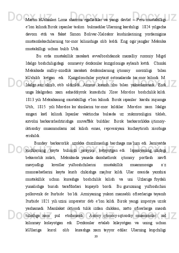 Martin   kUshinlari   Lima   shaxrini   egalladilar   va   yangi   davlat   –   Peru   mustakilligi
e lon   kilindi.Birok   ispanʻ lar   taslim     bulmadilar.Ularning   karshiligi     1824   yilgacha
davom   etdi   va   fakat   Simon   Bolivar-Xaloskor   kushinlarining   yordamigina
mustamlakachilarning  tor-mor  kilinishiga  olib  keldi.  Eng  ogir janglar  Meksika
mustakilligi  uchun  bulib  Utdi.  
Bu   erda   mustakillik   xarakati   avvalboshdanok   maxalliy   ruxoniy   Migel
Idalgo   boshchiligidagi     ommaviy   dexkonlar   kuzgoloniga   aylanib   ketdi.     Chunki
Meksikada   milliy-ozodlik   xarakati   dexkonlarning   ijtimoiy     noroziligi     bilan
kUshilib     ketgan     edi.     Kuzgolonchilar   poytaxt   ostonalarida   tor-mor   kilindi.   M.
Idalgo asir olinib, otib   uldirildi.   Ammo   kurash  shu   bilan   yakunlanmadi.   Endi
unga   Idalgodan     xam     ashaddiyrok     kurashchi     Xose     Morelos     boshchilik   kildi.
1813   yili   Meksikaning   mustakilligi   e lon   kilindi.   Birok   ispanlar     karshi   xujumga	
ʻ
Utib,     1815     yili   Morelos   ko`shinlarini   tor-mor     kildilar.     Morelos     xam     Idalgo
singari     katl     kilindi.   Ispanlar     vaktincha     bulsada     uz     xukmronligini     tiklab,
axvolni   barkarorlashtirishga     muvaffak     buldilar.     Birok     barkarorlikka   ijtimoiy-
iktisodiy     muammolarni     xal     kilish     emas,     repressiyani     kuchaytirish     xisobiga
erishildi.  
Bunday     barkarorlik     uzokka   chuzilmasligi   barchaga   ma lum   edi.   Jamiyatda	
ʻ
kuchlarning     kayta     bulinish     jarayoni     ketayotgan   edi.     Ispaniyaning   uzidagi
bekarorlik   xolati,     Meksikada   yanada   daxshatlirok     ijtimoiy     portlash     xavfi
mavjudligi     kreollar   yulboshchilarini     mustakillik     muammosiga     o`z
munosabatlarini     kayta     kurib     chikishga     majbur     kildi.     Ular     orasida     yaxshisi
mustakillik     uchun     kurashga     boshchilik     kilish     va     uni     Uzlariga   foydali
yunalishga     burish     tarafdorlari     kupayib     bordi.     Bu   guruxning     yulboshchisi
polkovnik   de   Iturbide     bo`ldi.   Armiyaning   yukori   mansabli   ofiserlariga   tayanib
Iturbide  1821  yili uzini  imperator  deb  e lon  kildi.  Birok  yangi  imperiya  uzok	
ʻ
yashamadi.   Mamlakat   iktisodi   tulik   izdan   chikkan,   xatto   ofiserlarga   maosh
tulashga   xam     pul     etishmasdi.     Asosiy   ijtimoiy-iqtisodiy   muammolar     xal
kilinmay     kolayotgan     edi.     Dexkonlar     ertalab     kilayotgan     va     uning     uchun
kUllariga     kurol     olib     kurashga   xam   tayyor   edilar.   Ularning   kupchiligi
20