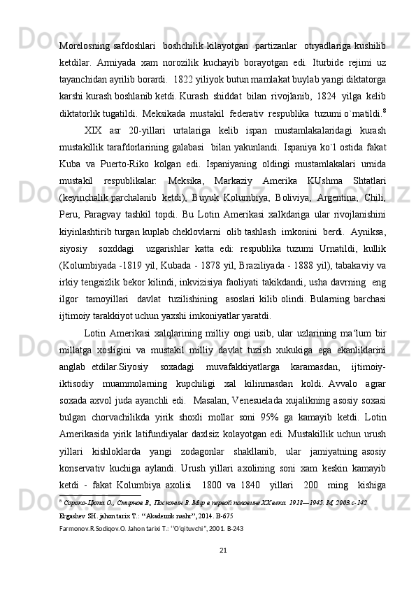 Morelosning  safdoshlari    boshchilik  kilayotgan   partizanlar     otryadlariga  kushilib
ketdilar.   Armiyada   xam   norozilik   kuchayib   borayotgan   edi.   Iturbide   rejimi   uz
tayanchidan ayrilib borardi.  1822 yiliyok butun mamlakat buylab yangi diktatorga
karshi kurash boshlanib ketdi. Kurash  shiddat  bilan  rivojlanib,  1824  yilga  kelib
diktatorlik tugatildi.  Meksikada  mustakil  federativ  respublika  tuzumi o`rnatildi. 8
XIX     asr     20-yillari     urtalariga     kelib     ispan     mustamlakalaridagi     kurash
mustakillik   tarafdorlarining   galabasi     bilan   yakunlandi.   Ispaniya   ko`l   ostida   fakat
Kuba   va   Puerto-Riko   kolgan   edi.   Ispaniyaning   oldingi   mustamlakalari   urnida
mustakil   respublikalar:   Meksika,   Markaziy   Amerika   KUshma   Shtatlari
(keyinchalik parchalanib  ketdi),  Buyuk  Kolumbiya,  Boliviya,  Argentina,  Chili,
Peru,   Paragvay   tashkil   topdi.   Bu   Lotin   Amerikasi   xalkdariga   ular   rivojlanishini
kiyinlashtirib turgan kuplab cheklovlarni  olib tashlash  imkonini  berdi.  Ayniksa,
siyosiy     soxddagi     uzgarishlar   katta   edi:   respublika   tuzumi   Urnatildi,   kullik
(Kolumbiyada -1819 yil, Kubada - 1878 yil, Braziliyada - 1888 yil), tabakaviy va
irkiy tengsizlik bekor  kilindi, inkvizisiya faoliyati takikdandi, usha davrning   eng
ilgor     tamoyillari     davlat     tuzilishining     asoslari   kilib   olindi.   Bularning   barchasi
ijtimoiy tarakkiyot uchun yaxshi imkoniyatlar yaratdi.
Lotin   Amerikasi   xalqlarining   milliy   ongi   usib,   ular   uzlarining   ma lum   birʻ
millatga   xosligini   va   mustakil   milliy   davlat   tuzish   xukukiga   ega   ekanliklarini
anglab   etdilar.Siyosiy     soxadagi     muvafakkiyatlarga     karamasdan,     ijtimoiy-
iktisodiy     muammolarning     kupchiligi     xal     kilinmasdan     koldi.   Avvalo     agrar
soxada  axvol  juda ayanchli  edi.   Masalan,  Venesuelada  xujalikning asosiy  soxasi
bulgan   chorvachilikda   yirik   shoxli   mollar   soni   95%   ga   kamayib   ketdi.   Lotin
Amerikasida   yirik   latifundiyalar   daxlsiz   kolayotgan   edi.   Mustakillik   uchun   urush
yillari     kishloklarda     yangi     zodagonlar     shakllanib,     ular     jamiyatning   asosiy
konservativ   kuchiga   aylandi.   Urush   yillari   axolining   soni   xam   keskin   kamayib
ketdi   -   fakat   Kolumbiya   axolisi     1800   va   1840     yillari     200     ming     kishiga
8
  Сороко-Цюпа О., Смирнов В., Посконин В. Мир в первой половине XX века.  1918—1945.  М , 2003.c-142
Ergashev SH. jahon tarix T.: ‘‘Akademik nashr”, 2014. B-675
Farmonov.R.Sodiqov.O. Jahon tarixi T.: ‘‘O‘qituvchi”, 2001.  B -243
21