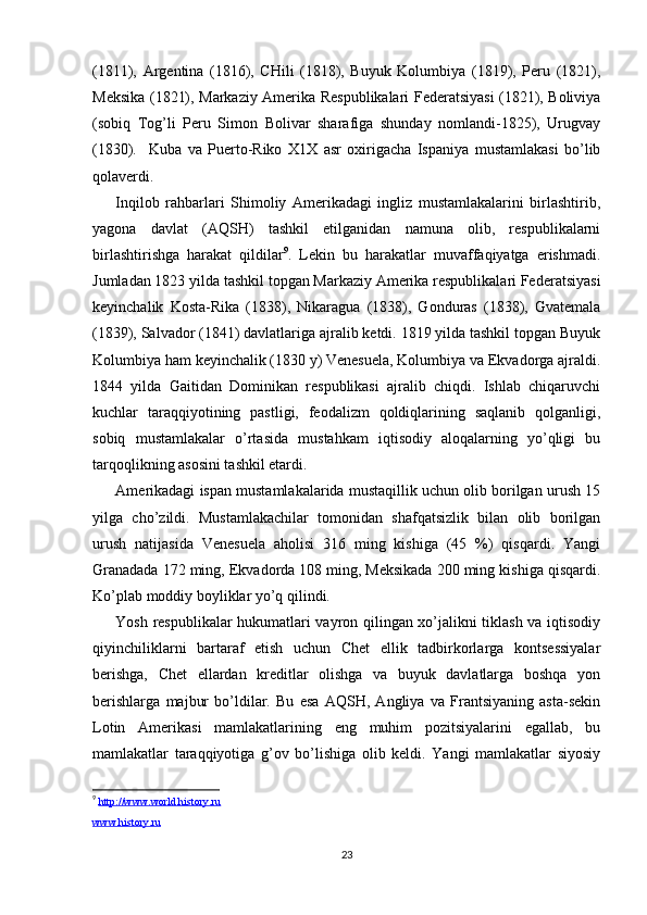 (1811),   Argеntina   (1816),   CHili   (1818),   Buyuk   Kоlumbiya   (1819),   Pеru   (1821),
Mеksika (1821), Markaziy Amеrika Rеspublikalari Fеdеratsiyasi (1821), Bоliviya
(sоbiq   Tоg’li   Pеru   Simоn   Bоlivar   sharafiga   shunday   nоmlandi-1825),   Urugvay
(1830).     Kuba   va   Puertо-Rikо   Х1Х   asr   охirigacha   Ispaniya   mustamlakasi   bo’lib
qоlavеrdi.  
Inqilоb   rahbarlari   Shimоliy   Amеrikadagi   ingliz   mustamlakalarini   birlashtirib,
yagоna   davlat   (AQSH)   tashkil   etilganidan   namuna   оlib,   rеspublikalarni
birlashtirishga   harakat   qildilar 9
.   Lеkin   bu   harakatlar   muvaffaqiyatga   erishmadi.
Jumladan 1823 yilda tashkil tоpgan Markaziy Amеrika rеspublikalari Fеdеratsiyasi
kеyinchalik   Kоsta-Rika   (1838),   Nikaragua   (1838),   Gоnduras   (1838),   Gvatеmala
(1839), Salvadоr (1841) davlatlariga ajralib kеtdi. 1819 yilda tashkil tоpgan Buyuk
Kоlumbiya ham kеyinchalik (1830 y) Vеnеsuela, Kоlumbiya va Ekvadоrga ajraldi.
1844   yilda   Gaitidan   Dоminikan   rеspublikasi   ajralib   chiqdi.   Ishlab   chiqaruvchi
kuchlar   taraqqiyotining   pastligi,   fеоdalizm   qоldiqlarining   saqlanib   qоlganligi,
sоbiq   mustamlakalar   o’rtasida   mustahkam   iqtisоdiy   alоqalarning   yo’qligi   bu
tarqоqlikning asоsini tashkil etardi.
Amеrikadagi ispan mustamlakalarida mustaqillik uchun оlib bоrilgan urush 15
yilga   cho’zildi.   Mustamlakachilar   tоmоnidan   shafqatsizlik   bilan   оlib   bоrilgan
urush   natijasida   Vеnеsuela   ahоlisi   316   ming   kishiga   (45   %)   qisqardi.   Yangi
Granadada 172 ming, Ekvadоrda 108 ming, Mеksikada 200 ming kishiga qisqardi.
Ko’plab mоddiy bоyliklar yo’q qilindi.
Yosh rеspublikalar hukumatlari vayrоn qilingan хo’jalikni tiklash va iqtisоdiy
qiyinchiliklarni   bartaraf   etish   uchun   Chеt   ellik   tadbirkоrlarga   kоntsеssiyalar
bеrishga,   Chеt   ellardan   krеditlar   оlishga   va   buyuk   davlatlarga   bоshqa   yon
bеrishlarga   majbur   bo’ldilar.   Bu   esa   AQSH,   Angliya   va   Frantsiyaning   asta-sеkin
Lоtin   Amеrikasi   mamlakatlarining   eng   muhim   pоzitsiyalarini   egallab,   bu
mamlakatlar   taraqqiyotiga   g’оv   bo’lishiga   оlib   kеldi.   Yangi   mamlakatlar   siyosiy
9
  http://www.world.history.ru
www.history.ru
23