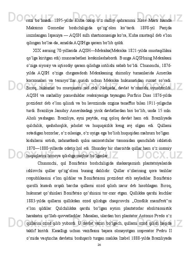 rozi   bo‘lmadi.   1895-yilda   Kuba   xalqi   o‘z   milliy   qahramoni   Xose   Marti   hamda
Maksimo   Gomeslar   boshchiligida   qo‘zg‘olon   ko‘tardi.   1898-yil   Parijda
imzolangan Ispaniya — AQSH sulh shartnomasiga ko‘ra, Kuba mustaqil deb e’lon
qilingan bo‘lsa-da, amalda AQSHga qaram bo‘lib qoldi.
XIX   asrning   70-yillarida   AQSH—Meksika(Meksika   1821-yilda   mustaqillikni
qo‘lga kiritgan edi) munosabatlari keskinlashabordi. Bunga AQSHning Meksikani
o‘ziga siyosiy va iqtisodiy qaram qilishga intilishi sabab bo‘ldi. Chunonchi, 1876-
yilda   AQSH   o‘ziga   chegaradosh   Meksikaning   shimoliy   tumanlarida   Amerika
korxonalari   va   temiryo‘llar   qurish   uchun   Meksika   hukumatidan   ruxsat   so‘radi.
Biroq,   hukumat   bu   murojaatni   rad   etdi.   Natijada,   davlat   to‘ntarishi   uyushtirildi.
AQSH   va   mahalliy   pomeshiklar   reaksiyasiga   tayangan   Porfirio   Dias   1876-yilda
prezident   deb   e’lon   qilindi   va   bu   lavozimda   ozgina   tanaffus   bilan   1911-yilgacha
turdi.   Braziliya   Janubiy   Amerikadagi   yirik   davlatlardan   biri   bo‘lib,   unda   15   mln.
Aholi   yashagan.   Braziliya,   ayni   paytda,   eng   qoloq   davlat   ham   edi.   Braziliyada
qulchilik,   qashshoqlik,   jaholat   va   huquqsizlik   keng   avj   olgan   edi.   Qullarni
sotadigan bozorlar, o‘z oilasiga, o‘z uyiga ega bo‘lish huquqidan mahrum bo‘lgan
kishilarni   sotish,   zahmatkash   qulni   nazoratchilar   tomonidan   qamchilab   ishlatish
1870—1880-yillarda odatiy hol edi. Shunday bir sharoitda qullar ham o‘z insoniy
huquqlarini himoya qilishga majbur bo‘lganlar. 
Chunonchi,   qul   Bonifatsio   boshchiligida   shakarqamish   plantatsiyalarida
ishlovchi   qullar   qo‘zg‘oloni   buning   dalilidir.   Qullar   o‘zlarining   qora   tanlilar
respublikasini   e’lon   qildilar   va   Bonifatsioni   prezident   etib   sayladilar.   Bonifatsio
qurolli   kurash   orqali   barcha   qullarni   ozod   qilish   zarur   deb   hisoblagan.   Biroq,
hukumat   qo‘shinlari   Bonifatsio   qo‘shinini   tor-mor   etgan.   Qullikka   qarshi   kuchlar
1883-yilda   qullarni   qullikdan   ozod   qilishga   chaqiruvchi   „Ozodlik   manifesti“ni
e’lon   qildilar.   Qulchilikka   qarshi   bo‘lgan   ayrim   plantatorlar   abolitsionistik
harakatni qo‘llab-quvvatladilar. Masalan, ulardan biri plantator Antonio Predo o‘z
qullarini ozod qilib yubordi. U davlat vaziri bo‘lgach, qullarni ozod qilish haqida
taklif   kiritdi.   Kasalligi   uchun   vazifasini   bajara   olmayotgan   imperator   Pedru   II
o‘rnida vaqtincha davlatni  boshqarib  turgan malika Izabel  1888-yilda Braziliyada
26 