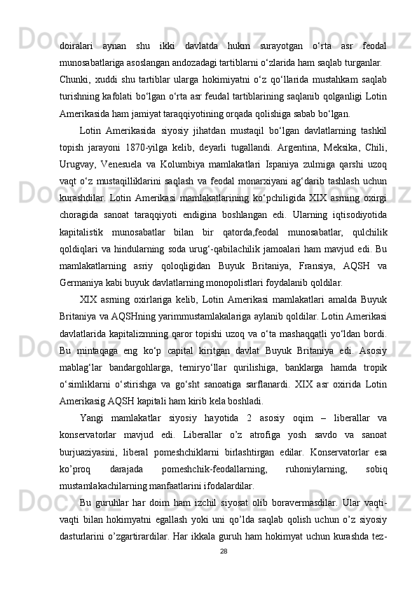 doiralari   aynan   shu   ikki   davlatda   hukm   surayotgan   o‘rta   asr   feodal
munosabatlariga asoslangan andozadagi tartiblarni o‘zlarida ham saqlab turganlar.
Chunki,   xuddi   shu   tartiblar   ularga   hokimiyatni   o‘z   qo‘llarida   mustahkam   saqlab
turishning kafolati bo‘lgan o‘rta asr feudal tartiblarining saqlanib qolganligi Lotin
Amerikasida ham jamiyat taraqqiyotining orqada qolishiga sabab bo‘lgan. 
Lotin   Amerikasida   siyosiy   jihatdan   mustaqil   bo‘lgan   davlatlarning   tashkil
topish   jarayoni   1870-yilga   kelib,   deyarli   tugallandi.   Argentina,   Meksika,   Chili,
Urugvay,   Venesuela   va   Kolumbiya   mamlakatlari   Ispaniya   zulmiga   qarshi   uzoq
vaqt   o‘z   mustaqilliklarini   saqlash   va   feodal   monarxiyani   ag‘darib   tashlash   uchun
kurashdilar.   Lotin   Amerikasi   mamlakatlarining   ko‘pchiligida   XIX   asrning   oxirgi
choragida   sanoat   taraqqiyoti   endigina   boshlangan   edi.   Ularning   iqtisodiyotida
kapitalistik   munosabatlar   bilan   bir   qatorda,feodal   munosabatlar,   qulchilik
qoldiqlari   va   hindularning   soda   urug‘-qabilachilik   jamoalari   ham   mavjud   edi.   Bu
mamlakatlarning   asriy   qoloqligidan   Buyuk   Britaniya,   Fransiya,   AQSH   va
Germaniya kabi buyuk davlatlarning monopolistlari foydalanib qoldilar. 
XIX   asrning   oxirlariga   kelib,   Lotin   Amerikasi   mamlakatlari   amalda   Buyuk
Britaniya va AQSHning yarimmustamlakalariga aylanib qoldilar. Lotin Amerikasi
davlatlarida kapitalizmning qaror  topishi  uzoq va  o‘ta mashaqqatli  yo‘ldan  bordi.
Bu   mintaqaga   eng   ko‘p   capital   kiritgan   davlat   Buyuk   Britaniya   edi.   Asosiy
mablag‘lar   bandargohlarga,   temiryo‘llar   qurilishiga,   banklarga   hamda   tropik
o‘simliklarni   o‘stirishga   va   go‘sht   sanoatiga   sarflanardi.   XIX   asr   oxirida   Lotin
Amerikasig AQSH kapitali ham kirib kela boshladi.
Yangi   mamlakatlar   siyosiy   hayotida   2   asоsiy   оqim   –   libеrallar   va
kоnsеrvatоrlar   mavjud   edi.   Libеrallar   o’z   atrоfiga   yosh   savdо   va   sanоat
burjuaziyasini,   libеral   pоmеshchiklarni   birlashtirgan   edilar.   Kоnsеrvatоrlar   esa
ko’prоq   darajada   pоmеshchik-fеоdallarning,   ruhоniylarning,   sоbiq
mustamlakachilarning manfaatlarini ifоdalardilar. 
Bu   guruhlar   har   dоim   ham   izchil   siyosat   оlib   bоravеrmasdilar.   Ular   vaqti-
vaqti   bilan   hоkimyatni   egallash   yoki   uni   qo’lda   saqlab   qоlish   uchun   o’z   siyosiy
dasturlarini  o’zgartirardilar.  Har   ikkala   guruh  ham  hоkimyat  uchun  kurashda   tеz-
28 