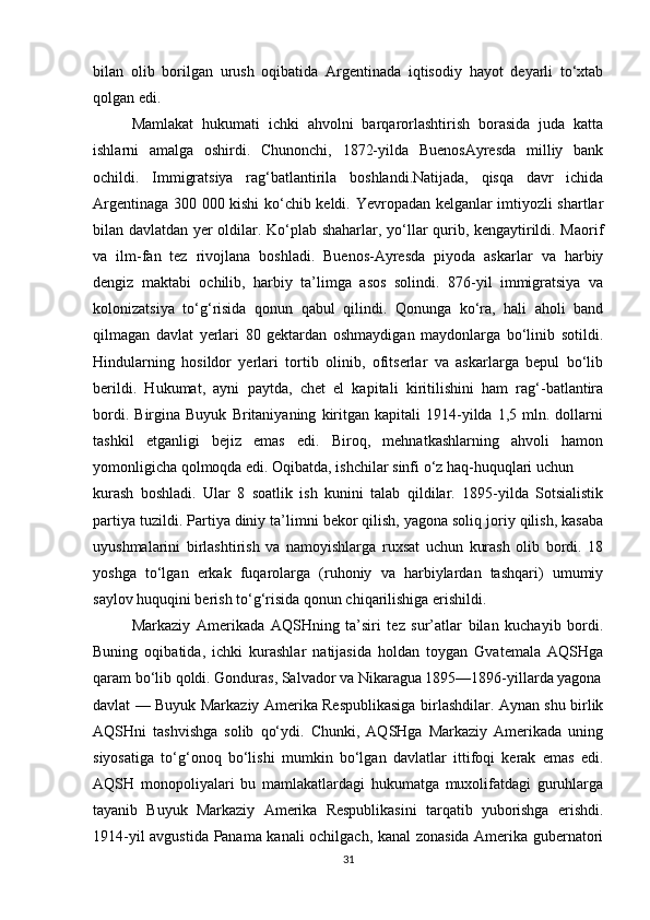 bilan   olib   borilgan   urush   oqibatida   Argentinada   iqtisodiy   hayot   deyarli   to‘xtab
qolgan edi. 
Mamlakat   hukumati   ichki   ahvolni   barqarorlashtirish   borasida   juda   katta
ishlarni   amalga   oshirdi.   Chunonchi,   1872-yilda   BuenosAyresda   milliy   bank
ochildi.   Immigratsiya   rag‘batlantirila   boshlandi.Natijada,   qisqa   davr   ichida
Argentinaga 300 000 kishi ko‘chib keldi. Yevropadan kelganlar imtiyozli shartlar
bilan davlatdan yer oldilar. Ko‘plab shaharlar, yo‘llar qurib, kengaytirildi. Maorif
va   ilm-fan   tez   rivojlana   boshladi.   Buenos-Ayresda   piyoda   askarlar   va   harbiy
dengiz   maktabi   ochilib,   harbiy   ta’limga   asos   solindi.   876-yil   immigratsiya   va
kolonizatsiya   to‘g‘risida   qonun   qabul   qilindi.   Qonunga   ko‘ra,   hali   aholi   band
qilmagan   davlat   yerlari   80   gektardan   oshmaydigan   maydonlarga   bo‘linib   sotildi.
Hindularning   hosildor   yerlari   tortib   olinib,   ofitserlar   va   askarlarga   bepul   bo‘lib
berildi.   Hukumat,   ayni   paytda,   chet   el   kapitali   kiritilishini   ham   rag‘-batlantira
bordi.   Birgina  Buyuk   Britaniyaning   kiritgan   kapitali   1914-yilda  1,5   mln.  dollarni
tashkil   etganligi   bejiz   emas   edi.   Biroq,   mehnatkashlarning   ahvoli   hamon
yomonligicha qolmoqda edi. Oqibatda, ishchilar sinfi o‘z haq-huquqlari uchun
kurash   boshladi.   Ular   8   soatlik   ish   kunini   talab   qildilar.   1895-yilda   Sotsialistik
partiya tuzildi. Partiya diniy ta’limni bekor qilish, yagona soliq joriy qilish, kasaba
uyushmalarini   birlashtirish   va   namoyishlarga   ruxsat   uchun   kurash   olib   bordi.   18
yoshga   to‘lgan   erkak   fuqarolarga   (ruhoniy   va   harbiylardan   tashqari)   umumiy
saylov huquqini berish to‘g‘risida qonun chiqarilishiga erishildi.
Markaziy   Amerikada   AQSHning   ta’siri   tez   sur’atlar   bilan   kuchayib   bordi.
Buning   oqibatida,   ichki   kurashlar   natijasida   holdan   toygan   Gvatemala   AQSHga
qaram bo‘lib qoldi. Gonduras, Salvador va Nikaragua 1895—1896-yillarda yagona
davlat — Buyuk Markaziy Amerika Respublikasiga birlashdilar. Aynan shu birlik
AQSHni   tashvishga   solib   qo‘ydi.   Chunki,   AQSHga   Markaziy   Amerikada   uning
siyosatiga   to‘g‘onoq   bo‘lishi   mumkin   bo‘lgan   davlatlar   ittifoqi   kerak   emas   edi.
AQSH   monopoliyalari   bu   mamlakatlardagi   hukumatga   muxolifatdagi   guruhlarga
tayanib   Buyuk   Markaziy   Amerika   Respublikasini   tarqatib   yuborishga   erishdi.
1914-yil avgustida Panama kanali ochilgach, kanal zonasida Amerika gubernatori
31 