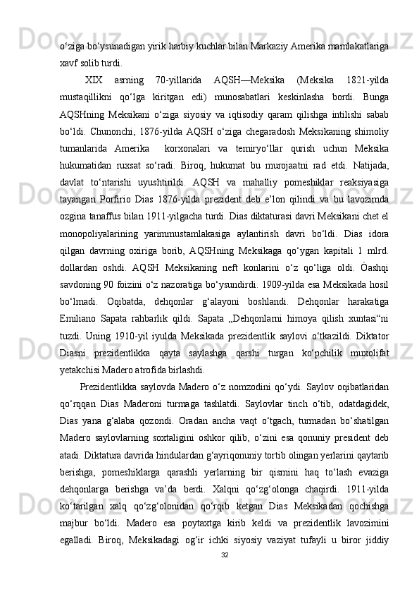 o‘ziga bo‘ysunadigan yirik harbiy kuchlar bilan Markaziy Amerika mamlakatlariga
xavf solib turdi.
XIX   asrning   70-yillarida   AQSH—Meksika   (Meksika   1821-yilda
mustaqillikni   qo‘lga   kiritgan   edi)   munosabatlari   keskinlasha   bordi.   Bunga
AQSHning   Meksikani   o‘ziga   siyosiy   va   iqtisodiy   qaram   qilishga   intilishi   sabab
bo‘ldi.   Chunonchi,   1876-yilda   AQSH   o‘ziga   chegaradosh   Meksikaning   shimoliy
tumanlarida   Amerika     korxonalari   va   temiryo‘llar   qurish   uchun   Meksika
hukumatidan   ruxsat   so‘radi.   Biroq,   hukumat   bu   murojaatni   rad   etdi.   Natijada,
davlat   to‘ntarishi   uyushtirildi.   AQSH   va   mahalliy   pomeshiklar   reaksiyasiga
tayangan   Porfirio   Dias   1876-yilda   prezident   deb   e’lon   qilindi   va   bu   lavozimda
ozgina tanaffus bilan 1911-yilgacha turdi. Dias diktaturasi davri Meksikani chet el
monopoliyalarining   yarimmustamlakasiga   aylantirish   davri   bo‘ldi.   Dias   idora
qilgan   davrning   oxiriga   borib,   AQSHning   Meksikaga   qo‘ygan   kapitali   1   mlrd.
dollardan   oshdi.   AQSH   Meksikaning   neft   konlarini   o‘z   qo‘liga   oldi.   Òashqi
savdoning 90 foizini o‘z nazoratiga bo‘ysundirdi. 1909-yilda esa Meksikada hosil
bo‘lmadi.   Oqibatda,   dehqonlar   g‘alayoni   boshlandi.   Dehqonlar   harakatiga
Emiliano   Sapata   rahbarlik   qildi.   Sapata   „Dehqonlarni   himoya   qilish   xuntasi“ni
tuzdi.   Uning   1910-yil   iyulda   Meksikada   prezidentlik   saylovi   o‘tkazildi.   Diktator
Diasni   prezidentlikka   qayta   saylashga   qarshi   turgan   ko‘pchilik   muxolifat
yetakchisi Madero atrofida birlashdi.
Prezidentlikka  saylovda  Madero  o‘z nomzodini   qo‘ydi.  Saylov oqibatlaridan
qo‘rqqan   Dias   Maderoni   turmaga   tashlatdi.   Saylovlar   tinch   o‘tib,   odatdagidek,
Dias   yana   g‘alaba   qozondi.   Oradan   ancha   vaqt   o‘tgach,   turmadan   bo‘shatilgan
Madero   saylovlarning   soxtaligini   oshkor   qilib,   o‘zini   esa   qonuniy   president   deb
atadi. Diktatura davrida hindulardan g‘ayriqonuniy tortib olingan yerlarini qaytarib
berishga,   pomeshiklarga   qarashli   yerlarning   bir   qismini   haq   to‘lash   evaziga
dehqonlarga   berishga   va’da   berdi.   Xalqni   qo‘zg‘olonga   chaqirdi.   1911-yilda
ko‘tarilgan   xalq   qo‘zg‘olonidan   qo‘rqib   ketgan   Dias   Meksikadan   qochishga
majbur   bo‘ldi.   Madero   esa   poytaxtga   kirib   keldi   va   prezidentlik   lavozimini
egalladi.   Biroq,   Meksikadagi   og‘ir   ichki   siyosiy   vaziyat   tufayli   u   biror   jiddiy
32 