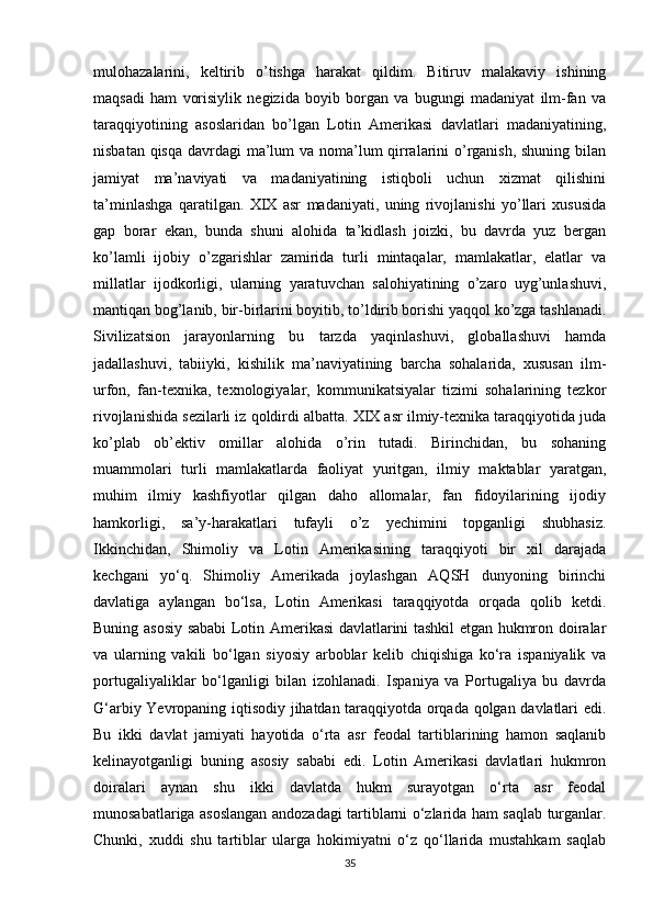 mulohazalarini,   keltirib   o’tishga   harakat   qildim.   Bitiruv   malakaviy   ishining
maqsadi   ham   vorisiylik   negizida   boyib   borgan   va   bugungi   madaniyat   ilm-fan   va
taraqqiyotining   asoslaridan   bo’lgan   Lotin   Amerikasi   davlatlari   madaniyatining,
nisbatan qisqa  davrdagi ma’lum  va noma’lum  qirralarini o’rganish, shuning bilan
jamiyat   ma’naviyati   va   madaniyatining   istiqboli   uchun   xizmat   qilishini
ta’minlashga   qaratilgan.   XIX   asr   madaniyati,   uning   rivojlanishi   yo’llari   xususida
gap   borar   ekan,   bunda   shuni   alohida   ta’kidlash   joizki,   bu   davrda   yuz   bergan
ko’lamli   ijobiy   o’zgarishlar   zamirida   turli   mintaqalar,   mamlakatlar,   elatlar   va
millatlar   ijodkorligi,   ularning   yaratuvchan   salohiyatining   o’zaro   uyg’unlashuvi,
mantiqan bog’lanib, bir-birlarini boyitib, to’ldirib borishi yaqqol ko’zga tashlanadi.
Sivilizatsion   jarayonlarning   bu   tarzda   yaqinlashuvi,   globallashuvi   hamda
jadallashuvi,   tabiiyki,   kishilik   ma’naviyatining   barcha   sohalarida,   xususan   ilm-
urfon,   fan-texnika,   texnologiyalar,   kommunikatsiyalar   tizimi   sohalarining   tezkor
rivojlanishida sezilarli iz qoldirdi albatta. XIX asr ilmiy-texnika taraqqiyotida juda
ko’plab   ob’ektiv   omillar   alohida   o’rin   tutadi.   Birinchidan,   bu   sohaning
muammolari   turli   mamlakatlarda   faoliyat   yuritgan,   ilmiy   maktablar   yaratgan,
muhim   ilmiy   kashfiyotlar   qilgan   daho   allomalar,   fan   fidoyilarining   ijodiy
hamkorligi,   sa’y-harakatlari   tufayli   o’z   yechimini   topganligi   shubhasiz.
Ikkinchidan,   Shimoliy   va   Lotin   Amerikasining   taraqqiyoti   bir   xil   darajada
kechgani   yo‘q.   Shimoliy   Amerikada   joylashgan   AQSH   dunyoning   birinchi
davlatiga   aylangan   bo‘lsa,   Lotin   Amerikasi   taraqqiyotda   orqada   qolib   ketdi.
Buning asosiy sababi Lotin Amerikasi davlatlarini tashkil etgan hukmron doiralar
va   ularning   vakili   bo‘lgan   siyosiy   arboblar   kelib   chiqishiga   ko‘ra   ispaniyalik   va
portugaliyaliklar   bo‘lganligi   bilan   izohlanadi.   Ispaniya   va   Portugaliya   bu   davrda
G‘arbiy Yevropaning iqtisodiy jihatdan taraqqiyotda orqada qolgan davlatlari edi.
Bu   ikki   davlat   jamiyati   hayotida   o‘rta   asr   feodal   tartiblarining   hamon   saqlanib
kelinayotganligi   buning   asosiy   sababi   edi.   Lotin   Amerikasi   davlatlari   hukmron
doiralari   aynan   shu   ikki   davlatda   hukm   surayotgan   o‘rta   asr   feodal
munosabatlariga asoslangan andozadagi tartiblarni o‘zlarida ham saqlab turganlar.
Chunki,   xuddi   shu   tartiblar   ularga   hokimiyatni   o‘z   qo‘llarida   mustahkam   saqlab
35 