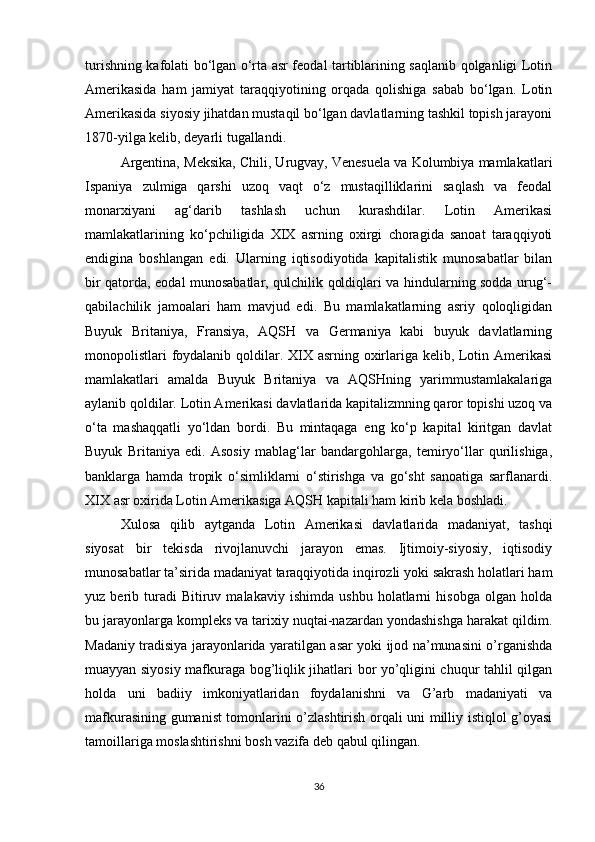 turishning kafolati bo‘lgan o‘rta asr feodal tartiblarining saqlanib qolganligi Lotin
Amerikasida   ham   jamiyat   taraqqiyotining   orqada   qolishiga   sabab   bo‘lgan.   Lotin
Amerikasida siyosiy jihatdan mustaqil bo‘lgan davlatlarning tashkil topish jarayoni
1870-yilga kelib, deyarli tugallandi.
Argentina, Meksika, Chili, Urugvay, Venesuela va Kolumbiya mamlakatlari
Ispaniya   zulmiga   qarshi   uzoq   vaqt   o‘z   mustaqilliklarini   saqlash   va   feodal
monarxiyani   ag‘darib   tashlash   uchun   kurashdilar.   Lotin   Amerikasi
mamlakatlarining   ko‘pchiligida   XIX   asrning   oxirgi   choragida   sanoat   taraqqiyoti
endigina   boshlangan   edi.   Ularning   iqtisodiyotida   kapitalistik   munosabatlar   bilan
bir qatorda, eodal munosabatlar, qulchilik qoldiqlari va hindularning sodda urug‘-
qabilachilik   jamoalari   ham   mavjud   edi.   Bu   mamlakatlarning   asriy   qoloqligidan
Buyuk   Britaniya,   Fransiya,   AQSH   va   Germaniya   kabi   buyuk   davlatlarning
monopolistlari foydalanib qoldilar. XIX asrning oxirlariga kelib, Lotin Amerikasi
mamlakatlari   amalda   Buyuk   Britaniya   va   AQSHning   yarimmustamlakalariga
aylanib qoldilar. Lotin Amerikasi davlatlarida kapitalizmning qaror topishi uzoq va
o‘ta   mashaqqatli   yo‘ldan   bordi.   Bu   mintaqaga   eng   ko‘p   kapital   kiritgan   davlat
Buyuk   Britaniya   edi.   Asosiy   mablag‘lar   bandargohlarga,   temiryo‘llar   qurilishiga,
banklarga   hamda   tropik   o‘simliklarni   o‘stirishga   va   go‘sht   sanoatiga   sarflanardi.
XIX asr oxirida Lotin Amerikasiga AQSH kapitali ham kirib kela boshladi.
Xulosa   qilib   aytganda   Lotin   Amerikasi   davlatlarida   madaniyat,   tashqi
siyosat   bir   tekisda   rivojlanuvchi   jarayon   emas.   Ijtimoiy-siyosiy,   iqtisodiy
munosabatlar ta’sirida madaniyat taraqqiyotida inqirozli yoki sakrash holatlari ham
yuz  berib   turadi   Bitiruv   malakaviy   ishimda   ushbu   holatlarni   hisobga   olgan  holda
bu jarayonlarga kompleks va tarixiy nuqtai-nazardan yondashishga harakat qildim.
Madaniy tradisiya jarayonlarida yaratilgan asar yoki ijod na’munasini o’rganishda
muayyan siyosiy mafkuraga bog’liqlik jihatlari bor yo’qligini chuqur tahlil qilgan
holda   uni   badiiy   imkoniyatlaridan   foydalanishni   va   G’arb   madaniyati   va
mafkurasining gumanist tomonlarini o’zlashtirish orqali uni milliy istiqlol g’oyasi
tamoillariga moslashtirishni bosh vazifa deb qabul qilingan.
36 