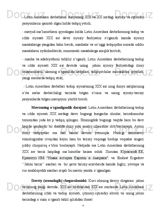 -   Lotin Amerikasi davlatlarini   dunyoning XIX va XX asrdagi siyosiy va iqtisodiy
jarayonlarini qamrab olgan holda tadqiq yetish; 
- mavjud ma’lumotlarni qiyoslagan holda  Lotin Amerikasi davlatlarining tashqi va
ichki   siyosati   XIX   asr   davri   siyosiy   faoliyatini   o‘rganish   hamda   siyosiy
masalalariga yangidan baho berish, manbalar va so‘nggi tadqiqotlar asosida ushbu
masalalarni oydinlashtirish, munozarali masalalarga aniqlik kiritish; 
-   manba   va   adabiyotlarni   tahliliy   o‘rganib,   Lotin   Amerikasi   davlatlarining   tashqi
va   ichki   siyosati   XIX   asr   davrida   uning     jahon   siyosiy   faoliyatidagi   ilmiy
muammolarni, ularning o‘rganilishi natijalari, tadqiqotchilar xulosalarini qiyoslab,
yangi asoslarda tadqiq etish;
  -   Lotin Amerikasi davlatlari tashqi  siyosatining XIX asr   ning dunyo xalqlarining
o‘rta   asrlar   davlatchiligi   tarixida   tutgan   o‘rnini   va   uning   siyosiy-tarixiy
jarayonlarda tutgan mavqeyini yoritib berish.
Mavzuning o`rganilganlik darajasi:   Lotin Amerikasi davlatlarining tashqi
va   ichki   siyosati   XIX   asrdagi   davri   bugungi   kungacha   olimlar,   tarixshunoslar
tomonidan   juda   ko`p   tadqiq   qilingan.   Shuningdek   bugungi   vaqtda   ham   bu   davr
haqida qandaydir bir shaklda ilmiy yoki amaliy izlanishlar olib borilayapti. Ayrim
ilmiy   tadqiqotlar   esa   hali   hanuz   davom   yetmoqda.   Hozirgi   zamonaviy
texnologiyalar   rivojidan   keyin   ham   bu   tarixiy   voqeaga   boshqa   voqealar   singari
jiddiy   chuqurroq   e`tibor   berilayapti.   Natijada   esa   Lotin   Amerikasi   davlatlarining
XIX   asr   tarixi   haqidagi   ma`lumotlar   bazasi   oshdi.   Xususan   Юровской .   ЕЕ ,
Кривогуз .   ИМ   " Новая   история   Европы   и   Америки ".   va   Shuhrat   Ergashev
‘’Jahon  tarixi’’  asarlari  va    bir  qator  tarixiy arxivlarida hamda   Ingliz,   yevropa va
rus ensiklopedik asarlari orqali bu mavzu yaxshi o`rganilgan.
Davriy (xronologik) chegaralanishi:   Kurs ishining davriy chegarasi     jahon
tarixining yangi davrida, XIX asr boshlaridan XIX asr oxirlarida   Lotin Amerikasi
davlatlarining   ichki   va   tashqi   siyosati,   ijtimoiy-iqtisodiy   ahvoli   va   uning   jahon
tarixidagi o`rnini  o`rganib tahlil qilishdan iborat.
4 