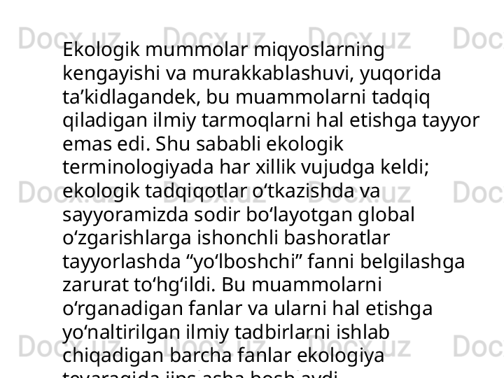 Ekologik mummolar miqyoslarning 
kengayishi va murakkablashuvi, yuqorida 
ta’kidlagandek, bu muammolarni tadqiq 
qiladigan ilmiy tarmoqlarni hal etishga tayyor 
emas edi. Shu sababli ekologik 
terminologiyada har xillik vujudga keldi; 
ekologik tadqiqotlar o‘tkazishda va 
sayyoramizda sodir bo‘layotgan global 
o‘zgarishlarga ishonchli bashoratlar 
tayyorlashda “yo‘lboshchi” fanni belgilashga 
zarurat to‘hg‘ildi. Bu muammolarni 
o‘rganadigan fanlar va ularni hal etishga 
yo‘naltirilgan ilmiy tadbirlarni ishlab 
chiqadigan barcha fanlar ekologiya 
tevaragida jipslasha boshlaydi .  