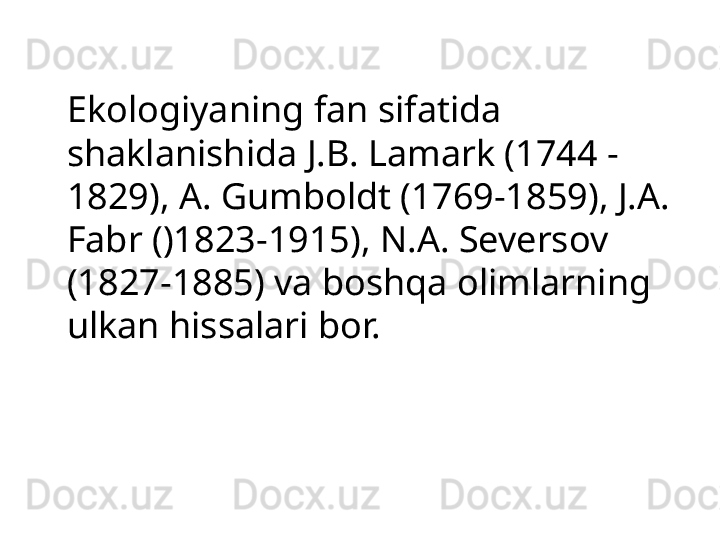 Ekologiyaning fan sifatida 
shaklanishida J.B. Lamark (1744 - 
1829), A. Gumboldt (1769-1859), J.A. 
Fabr ()1823-1915), N.A. Seversov 
(1827-1885) va boshqa olimlarning 
ulkan hissalari bor. 