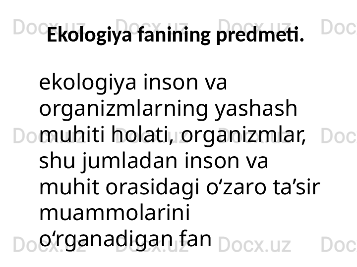 Ekologiya fanining predmeti. 
ekologiya inson va 
organizmlarning yashash 
muhiti holati, organizmlar, 
shu jumladan inson va 
muhit orasidagi o‘zaro ta’sir 
muammolarini 
o‘rganadigan fan 