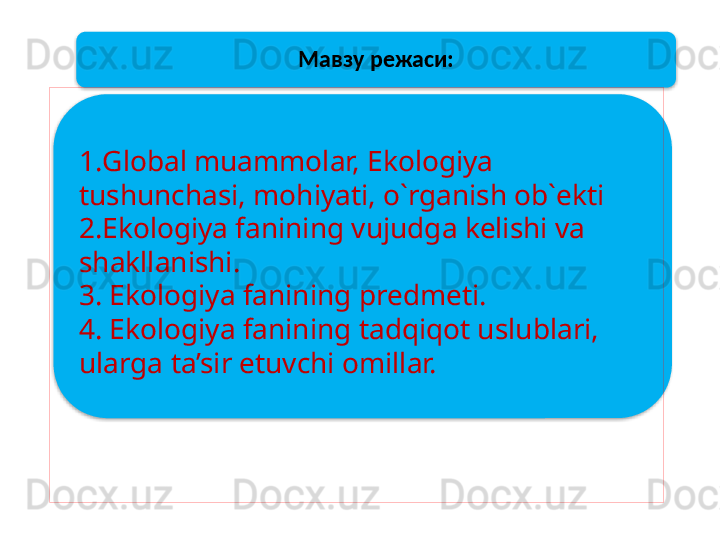 Мавзу режаси:
1. Global muammolar, Ekologiya 
tushunchasi,   mohiyati, o`rganish ob`ekti
2.Ekologiya fanining vujudga kelishi va 
shakllanishi.
3. Ekologiya fanining predmeti.
4. Ekologiya fanining tadqiqot uslublari, 
ularga ta’sir etuvchi omillar.