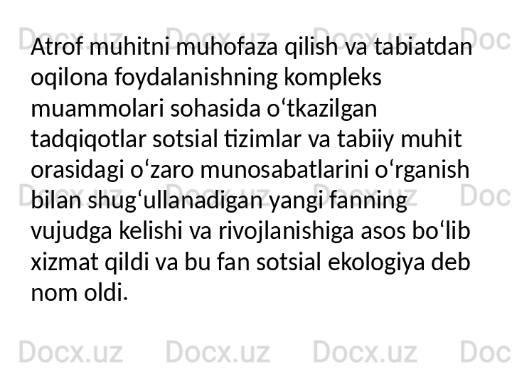 Atrof muhitni muhofaza qilish va tabiatdan 
oqilona foydalanishning kompleks 
muammolari sohasida o‘tkazilgan 
tadqiqotlar sotsial tizimlar va tabiiy muhit 
orasidagi o‘zaro munosabatlarini o‘rganish 
bilan shug‘ullanadigan yangi fanning 
vujudga kelishi va rivojlanishiga asos bo‘lib 
xizmat qildi va bu fan sotsial ekologiya deb 
nom oldi.  