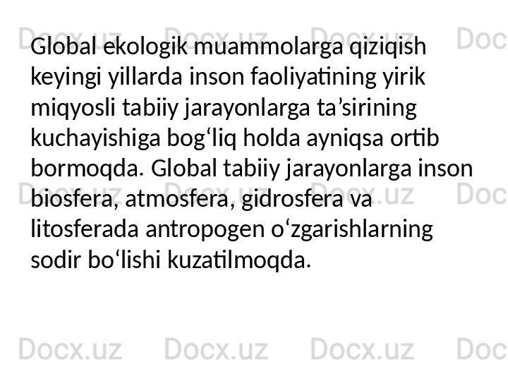 Global ekologik muammolarga qiziqish 
keyingi yillarda inson faoliyatining yirik 
miqyosli tabiiy jarayonlarga ta’sirining 
kuchayishiga bog‘liq holda ayniqsa ortib 
bormoqda. Global tabiiy jarayonlarga inson 
biosfera, atmosfera, gidrosfera va 
litosferada antropogen o‘zgarishlarning 
sodir bo‘lishi kuzatilmoqda. 