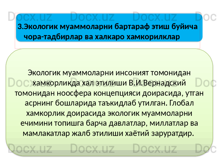 3.Экологик муаммоларни бартараф этиш буйича
     чора-тадбирлар ва халкаро хамкорилклар
Экологик муаммоларни инсоният томонидан 
хамкорликда хал этилиши В.И.Вернадский 
томонидан ноосфера концепцияси доирасида, утган 
асрнинг бошларида таъкидлаб утилган. Глобал 
хамкорлик доирасида экологик муаммоларни 
ечимини топишга барча давлатлар, миллатлар ва 
мамлакатлар жалб этилиши хаётий заруратдир.    