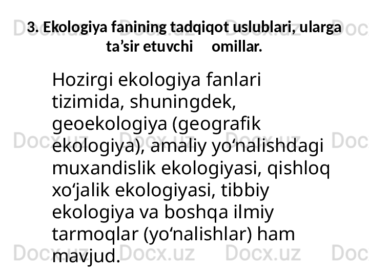 3. Ekologiya fanining tadqiqot uslublari, ularga 
ta’sir etuvchi     omillar.
Hozirgi ekologiya fanlari 
tizimida, shuningdek, 
geoekologiya (geografik 
ekologiya), amaliy yo‘nalishdagi  
muxandislik ekologiyasi, qishloq 
xo‘jalik ekologiyasi, tibbiy 
ekologiya va boshqa ilmiy 
tarmoqlar (yo‘nalishlar) ham 
mavjud. 