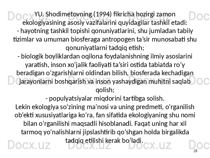 YU. Shodimetovning (1994) fikricha hozirgi zamon 
ekologiyasining asosiy vazifalarini quyidagilar tashkil etadi:
- hayotning tashkil topishi qonuniyatlarini, shu jumladan tabiiy 
tizimlar va umuman biosferaga antropogen ta’sir munosabati shu 
qonuniyatlarni tadqiq etish;
- biologik boyliklardan oqilona foydalanishning ilmiy asoslarini 
yaratish, inson xo‘jalik faoliyati ta’siri ostida tabiatda ro‘y 
beradigan o‘zgarishlarni oldindan bilish, biosferada kechadigan 
jarayonlarni boshqarish va inson yashaydigan muhitni saqlab 
qolish;
- populyatsiyalar miqdorini tartibga solish.
Lekin ekologiya so‘zining ma’nosi va uning predmeti, o‘rganilish 
ob’ekti xususiyatlariga ko‘ra, fan sifatida ekologiyaning shu nomi 
bilan o‘rganilishi maqsadli hisoblanadi. Faqat uning har xil 
tarmoq yo‘nalishlarni jipslashtirib qo‘shgan holda birgalikda 
tadqiq etilishi kerak bo‘ladi. 
26 