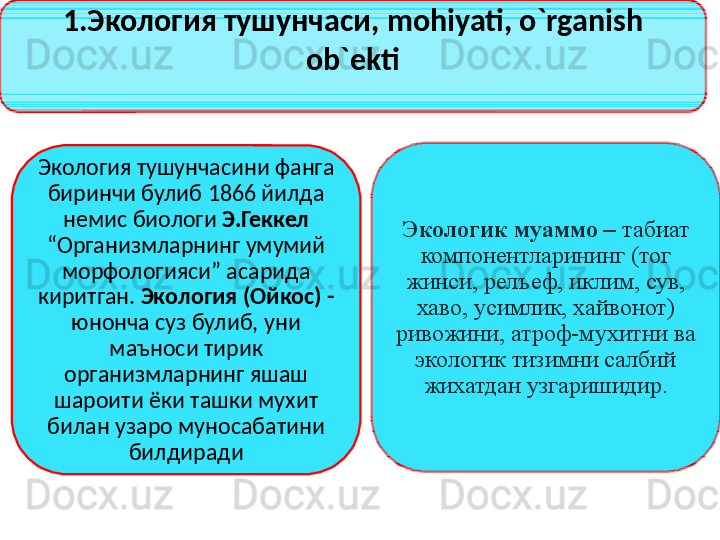 1.Экология тушунчаси,  mohiyati, o`rganish 
ob`ekti
Экология тушунчасини фанга 
биринчи булиб 1866 йилда 
немис биологи  Э.Геккел 
“Организмларнинг умумий 
морфологияси” асарида 
киритган.  Экология (Ойкос) - 
юнонча суз булиб, уни 
маъноси тирик 
организмларнинг яшаш 
шароити ёки ташки мухит 
билан узаро муносабатини 
билдиради Экологик муаммо –  табиат 
компонентларининг (тог 
жинси, релъеф, иклим, сув, 
хаво, усимлик, хайвонот) 
ривожини, атроф-мухитни ва 
экологик тизимни салбий 
жихатдан узгаришидир.