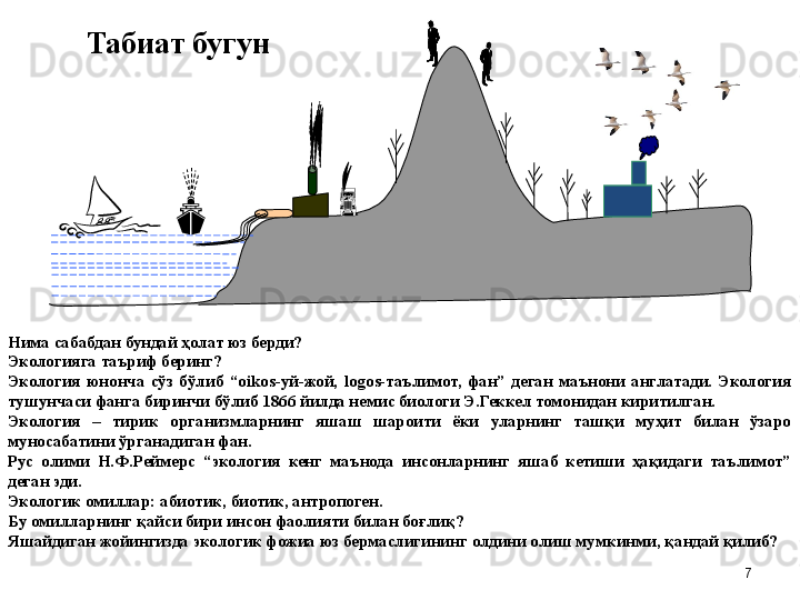 Нима сабабдан бундай  ҳ олат юз берди?
Экологияга таъриф беринг?
Экология  юнонча  сўз  бўлиб  “oikos-уй-жой,  logos-таълимот,  фан”  деган  маънони  англатади.  Экология 
тушунчаси фанга биринчи бўлиб 1866 йилда немис биологи Э.Геккел томонидан киритилган. 
Экология  –  тирик  организмларнинг  яшаш  шароити  ёки  уларнинг  ташқи  муҳит  билан  ўзаро 
муносабатини ўрганадиган фан.
Рус  олими  Н.Ф.Реймерс  “экология  кенг  маънода  инсонларнинг  яшаб  кетиши  ҳақидаги  таълимот” 
деган эди.
Экологик омиллар: а биотик, биотик, антропоген.
Бу омилларнинг  қ айси бири инсон фаолияти билан бо ғ лиқ?
Яшайдиган жойингизда экологик фожиа юз бермаслигини нг  олдини олиш мумкинми,  қ андай  қ илиб? Табиат бугун
7 