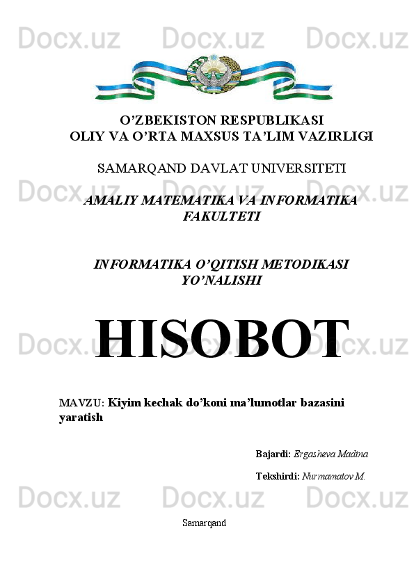 O’ZBEKISTON RESPUBLIKASI
OLIY VA O’RTA MAXSUS TA’LIM VAZIRLIGI
SAMARQAND DAVLAT UNIVERSITETI 
AMALIY MATEMATIKA VA INFORMATIKA
FAKULTETI
INFORMATIKA O’QITISH METODIKASI
YO’NALISHI
HISOBOT
MAVZU:  Kiyim kechak do’koni  ma’lumotlar bazasini 
yaratish
Bajardi:  Ergasheva Madina
Tekshirdi:   Nurmamatov M.
Samarqand 