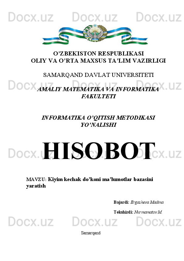 O’ZBEKISTON RESPUBLIKASI
OLIY VA O’RTA MAXSUS TA’LIM VAZIRLIGI
SAMARQAND DAVLAT UNIVERSITETI 
AMALIY MATEMATIKA VA INFORMATIKA
FAKULTETI
INFORMATIKA O’QITISH METODIKASI
YO’NALISHI
HISOBOT
MAVZU:  Kiyim kechak do’koni  ma’lumotlar bazasini 
yaratish
Bajardi:  Ergasheva Madina
Tekshirdi:   Nurmamatov M.
Samarqand