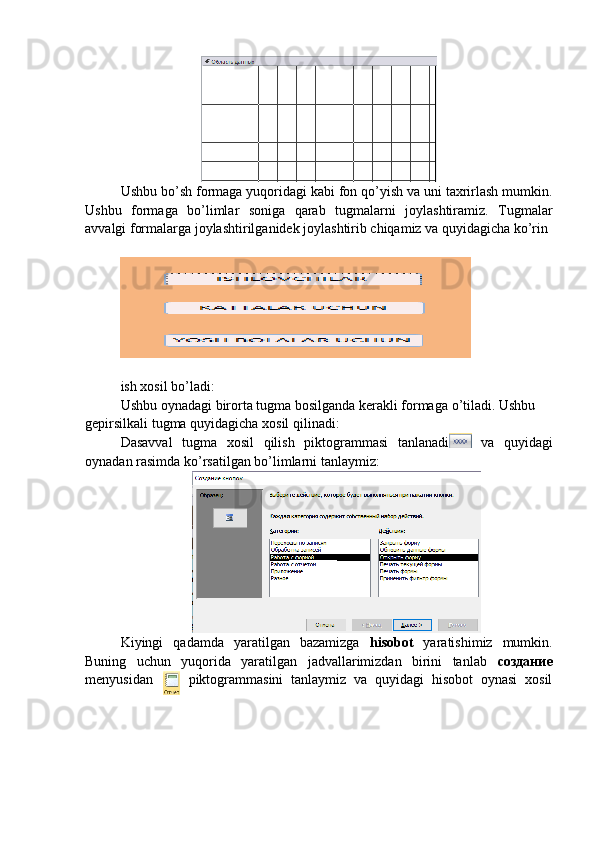 Ushbu bo’sh formaga yuqoridagi kabi fon qo’yish va uni taxrirlash mumkin.
Ushbu   formaga   bo’limlar   soniga   qarab   tugmalarni   joylashtiramiz.   Tugmalar
avvalgi formalarga joylashtirilganidek joylashtirib chiqamiz va quyidagicha ko’rin
ish   xosil   bo ’ ladi :
Ushbu   oynadagi   birorta   tugma   bosilganda   kerakli   formaga   o ’ tiladi .  Ushbu  
gepirsilkali   tugma   quyidagicha   xosil   qilinadi :
Dasavval   tugma   xosil   qilish   piktogrammasi   tanlanadi   va   quyidagi
oynadan   rasimda   ko ’ rsatilgan   bo ’ limlarni   tanlaymiz :
Kiyingi   qadamda   yaratilgan   bazamizga   hisobot   yaratishimiz   mumkin.
Buning   uchun   yuqorida   yaratilgan   jadvallarimizdan   birini   tanlab   создание
menyusidan piktogrammasini   tanlaymiz   va   quyidagi   hisobot   oynasi   xosil 