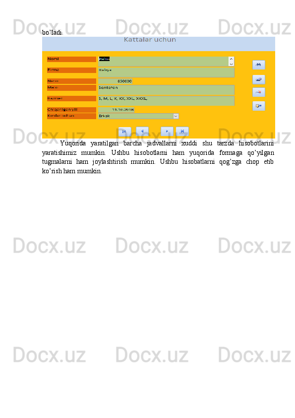 bo’ladi.  
Yuqorida   yaratilgan   barcha   jadvallarni   xuddi   shu   tarzda   hisobotlarini
yaratishimiz   mumkin.   Ushbu   hisobotlarni   ham   yuqorida   formaga   qo’yilgan
tugmalarni   ham   joylashtirish   mumkin.   Ushbu   hisobatlarni   qog’zga   chop   etib
ko’rish ham mumkin.  