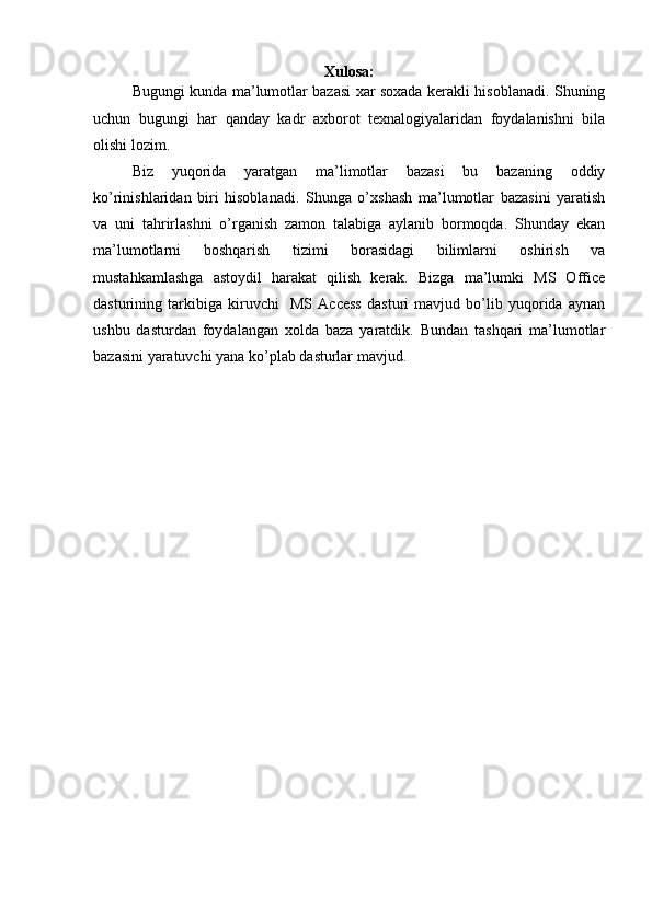 Xulosa:
Bugungi kunda ma’lumotlar bazasi xar soxada kerakli hisoblanadi. Shuning
uchun   bugungi   har   qanday   kadr   axborot   texnalogiyalaridan   foydalanishni   bila
olishi lozim. 
Biz   yuqorida   yaratgan   ma’limotlar   bazasi   bu   bazaning   oddiy
ko’rinishlaridan   biri   hisoblanadi.   Shunga   o’xshash   ma’lumotlar   bazasini   yaratish
va   uni   tahrirlashni   o’rganish   zamon   talabiga   aylanib   bormoqda.   Shunday   ekan
ma’lumotlarni   boshqarish   tizimi   borasidagi   bilimlarni   oshirish   va
mustahkamlashga   astoydil   harakat   qilish   kerak.   Bizga   ma’lumki   MS   Office
dasturining   tarkibiga   kiruvchi     MS   Access   dasturi   mavjud   bo’lib   yuqorida   aynan
ushbu   dasturdan   foydalangan   xolda   baza   yaratdik.   Bundan   tashqari   ma’lumotlar
bazasini yaratuvchi yana ko’plab dasturlar mavjud.
  