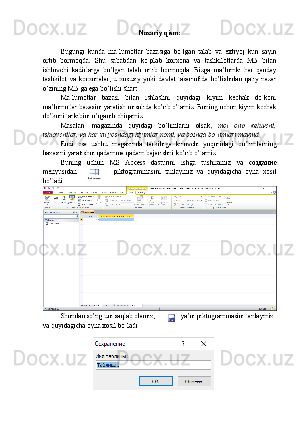 Nazariy qism:
Bugungi   kunda   ma’lumotlar   bazasiga   bo’lgan   talab   va   extiyoj   kun   sayin
ortib   bormoqda.   Shu   sababdan   ko’plab   korxona   va   tashkilotlarda   MB   bilan
ishlovchi   kadirlarga   bo’lgan   talab   ortib   bormoqda.   Bizga   ma’lumki   har   qanday
tashkilot   va   korxonalar,   u   xususiy   yoki   davlat   tasarrufida   bo’lishidan   qatiy   nazar
o’zining MB ga ega bo’lishi shart. 
Ma’lumotlar   bazasi   bilan   ishlashni   quyidagi   kiyim   kechak   do’koni
ma’lumotlar bazasini yaratish misolida ko’rib o’tamiz. Buning uchun kiyim kechak
do’koni tarkibini o’rganib chiqamiz. 
Masalan:   magazinda   quyidagi   bo’limlarni   olsak,   mol   olib   keluvchi,
ishlovchilar, va har xil yoshdagi kiyimlar nomi, va boshqa bo’limlari mavjud. 
Endi   esa   ushbu   magazinda   tarkibiga   kiruvchi   yuqoridagi   bo’limlarning
bazasini yaratishni qadamma qadam bajarishni ko’rib o’tamiz.
Buning   uchun   MS   Access   dasturini   ishga   tushiramiz   va   создание
menyusidan piktogrammasini   tanlaymiz   va   quyidagicha   oyna   xosil
bo’ladi:
Shundan so’ng uni saqlab olamiz, ya’ni piktogrammasini tanlaymiz 
va quyidagicha oyna xosil bo’ladi 