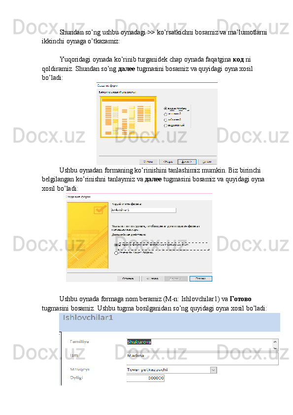 Shundan so’ng ushbu oynadagi  >>  ko’rsatkichni bosamiz va ma’lumotlarni 
ikkinchi oynaga o’tkazamiz:
Yuqoridagi oynada ko’rinib turganidek chap oynada faqatgina  код   ni 
qoldiramiz. Shundan so’ng  далее   tugmasini bosamiz va quyidagi oyna xosil 
bo’ladi:
Ushbu oynadan formaning ko’rinishini tanlashimiz mumkin. Biz birinchi 
belgilangan ko’rinishni tanlaymiz va  далее   tugmasini bosamiz va quyidagi oyna 
xosil bo’ladi:
Ushbu oynada formaga nom beramiz (M-n: Ishlovchilar1) va  Готово 
tugmasini bosamiz. Ushbu   tugma   bosilganidan   so ’ ng   quyidagi   oyna   xosil   bo ’ ladi : 