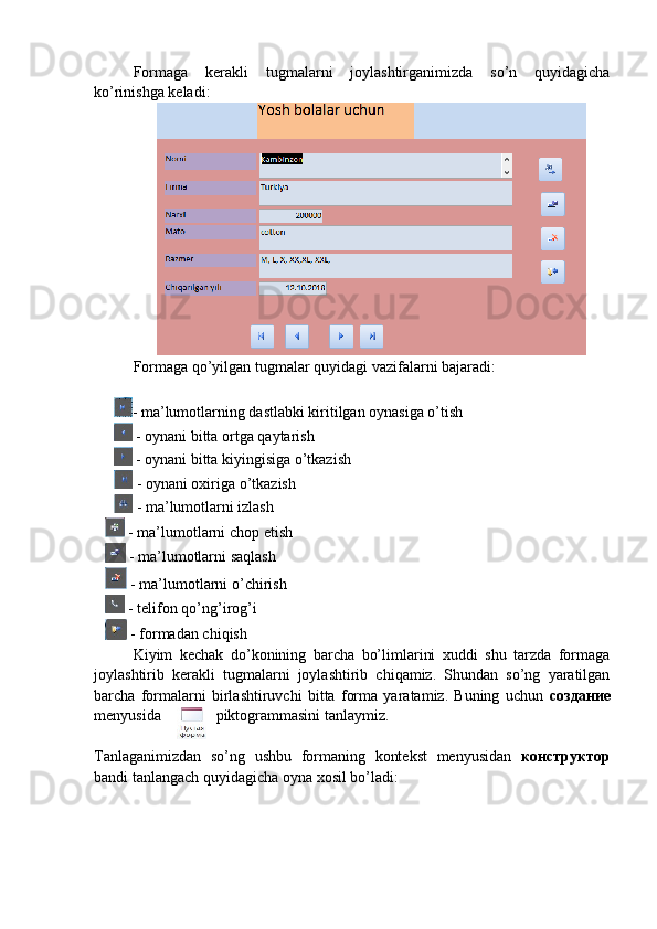 Formaga   kerakli   tugmalarni   joylashtirganimizda   so’n   quyidagicha
ko’rinishga keladi:
Formaga qo’yilgan tugmalar quyidagi vazifalarni bajaradi:
- ma’lumotlarning dastlabki kiritilgan oynasiga o’tish
 - oynani bitta ortga qaytarish
 - oynani bitta kiyingisiga o’tkazish
 - oynani oxiriga o’tkazish
 - ma’lumotlarni izlash
     - ma’lumotlarni chop etish
     - ma’lumotlarni saqlash
     - ma’lumotlarni o’chirish
     - telifon qo’ng’irog’i
     - formadan chiqish
Kiyim   kechak   do’konining   barcha   bo’limlarini   xuddi   shu   tarzda   formaga
joylashtirib   kerakli   tugmalarni   joylashtirib   chiqamiz.   Shundan   so’ng   yaratilgan
barcha   formalarni   birlashtiruvchi   bitta   forma   yaratamiz.   Buning   uchun   создание
menyusida piktogrammasini tanlaymiz. 
Tanlaganimizdan   so’ng   ushbu   formaning   kontekst   menyusidan   конструктор
bandi tanlangach quyidagicha oyna xosil bo’ladi: 