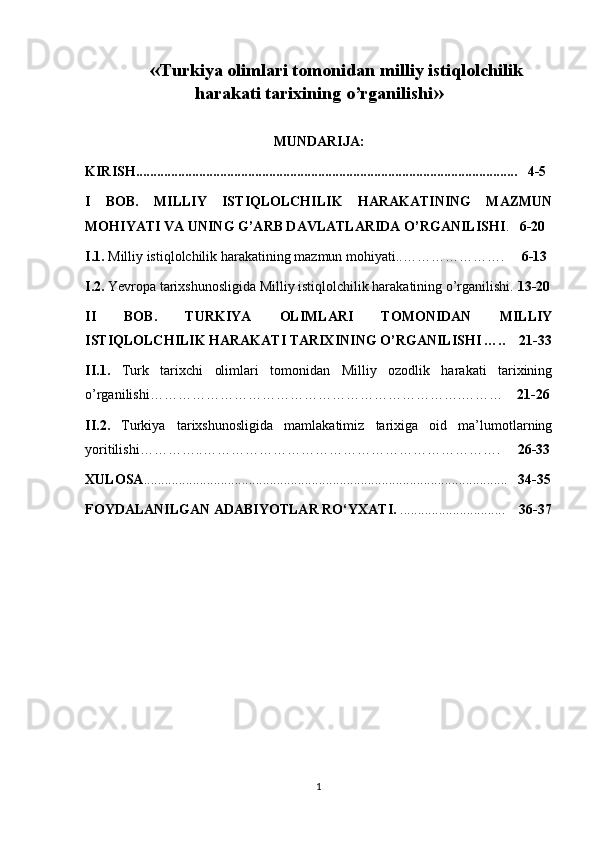        « Turkiya olimlari tomonidan milliy istiqlolchilik
harakati tarixining o’rganilishi »
MUNDARIJA:
KIRISH .......................................................................................................... ...   4-5
I   BOB.   MILLIY   ISTIQLOLCHILIK   HARAKATINING   MAZMUN
MOHIYATI VA UNING G’ARB DAVLATLARIDA O’RGANILISHI .    6-20
I.1.  Milliy istiqlolchilik harakatining mazmun mohiyati..………………….      6-13
I.2.  Yevropa tarixshunosligida Milliy istiqlolchilik harakatining o’rganilishi.  13-20
II   BOB.   TURKIYA   OLIMLARI   TOMONIDAN   MILLIY
ISTIQLOLCHILIK HARAKATI TARIXINING O’RGANILISHI   …..    21-33
II.1.   Turk   tarixchi   olimlari   tomonidan   Milliy   ozodlik   harakati   tarixining
o’rganilishi………………………………………………………….………     21-26
II.2.   Turkiya   tarixshunosligida   mamlakatimiz   tarixiga   oid   ma’lumotlarning
yoritilishi…………..……………………………………………………….      26-33
XULOSA ....................................................................................................... .     34 - 35
FOYDALANILGAN ADABIYOTLAR   RO‘YXATI.  ..............................      36-37
1 