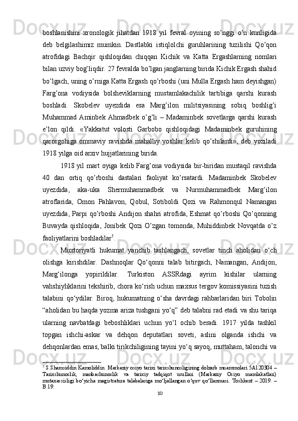boshlanishini   xronologik   jihatdan   1918   yil   fevral   oyining   so’nggi   o’n   kunligida
deb   belgilashimiz   mumkin.   Dastlabki   istiqlolchi   guruhlarining   tuzilishi   Qo’qon
atrofidagi   Bachqir   qishloqidan   chiqqan   Kichik   va   Katta   Ergashlarning   nomlari
bilan uzviy bog’liqdir. 27 fevralda bo’lgan janglarning birida Kichik Ergash shahid
bo’lgach, uning o’rniga Katta Ergash qo’rboshi (uni Mulla Ergash ham deyishgan)
Farg’ona   vodiysida   bolsheviklarning   mustamlakachilik   tartibiga   qarshi   kurash
boshladi.   Skobelev   uyezdida   esa   Marg’ilon   militsiyasining   sobiq   boshlig’i
Muhammad   Aminbek   Ahmadbek   o’g’li   –   Madaminbek   sovetlarga   qarshi   kurash
e’lon   qildi.   «Yakkatut   volosti   Garbobo   qishloqidagi   Madaminbek   guruhining
qarorgohiga   ommaviy   ravishda   mahalliy   yoshlar   kelib   qo’shilardi»,   deb   yoziladi
1918 yilga oid arxiv hujjatlarining birida.
1918 yil  mart  oyiga kelib Farg’ona  vodiysida bir-biridan mustaqil  ravishda
40   dan   ortiq   qo’rboshi   dastalari   faoliyat   ko’rsatardi.   Madaminbek   Skobelev
uyezdida,   aka-uka   Shermuhammadbek   va   Nurmuhammadbek   Marg’ilon
atroflarida,   Omon   Pahlavon,   Qobul,   Sotiboldi   Qozi   va   Rahmonqul   Namangan
uyezdida,  Parpi   qo’rboshi  Andijon  shahri  atrofida,  Eshmat   qo’rboshi  Qo’qonning
Buvayda   qishloqida,   Jonibek   Qozi   O’zgan   tomonda,   Muhiddinbek   Novqatda   o’z
faoliyatlarini boshladilar 5
.
Muxtoriyatli   hukumat   yanchib   tashlangach,   sovetlar   tinch   aholidan   o‘ch
olishga   kirishdilar.   Dashnoqlar   Qo‘qonni   talab   bitirgach,   Namangan,   Andijon,
Marg‘ilonga   yopirildilar.   Turkiston   ASSRdagi   ayrim   kishilar   ularning
vahshiyliklarini tekshirib, chora ko‘rish uchun maxsus tergov komissiyasini tuzish
talabini   qo‘ydilar.   Biroq,   hukumatning   o‘sha   davrdagi   rahbarlaridan   biri   Tobolin
“aholidan bu haqda yozma ariza tushgani yo‘q” deb talabni rad etadi va shu tariqa
ularning   navbatdagi   beboshliklari   uchun   yo‘l   ochib   beradi.   1917   yilda   tashkil
topgan   ishchi-askar   va   dehqon   deputatlari   soveti,   aslini   olganda   ishchi   va
dehqonlardan emas, balki tirikchiligining tayini yo‘q sayoq, muttaham, talonchi va
5
  S.Shamsiddin Kamoliddin     Markaziy osiyo tarixi tarixshunosligining dolzarb muammolari 5A120304 –
Tarixshunoslik,   manbashunoslik   va   tarixiy   tadqiqot   usullari   (Markaziy   Osiyo   mamlakatlari)
mutaxassisligi   bo‘yicha   magistratura   talabalariga   mo‘ljallangan   o‘quv   qo‘llanmasi.   Toshkent   –   2019.   –
B.19.
10