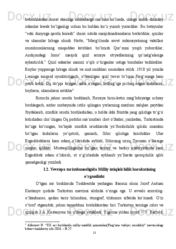 beboshlardan   iborat   ekanligi   rahbarlarga   ma’lum   bo‘lsada,   ularga   xuddi   shunday
odamlar   kerak   bo‘lganligi   uchun   bu   holdan   ko‘z   yumib   yurardilar.   Bu   betayinlar
“eski dunyoga qarshi kurash” shiori ostida masjidmadrasalarni berkitdilar, qozilar
va   ulamolar   hibsga   olindi.   Hatto,   “Marg‘ilonda   sovet   xokimiyatining   vakillari
musulmonlarning   muqaddas   kitoblari   bo‘lmish   Qur’onni   yoqib   yubordilar;
Andijondagi   Jome’   masjidi   qizil   armiya   otryadlarining   qo‘nalg‘alariga
aylantirildi.”   Qizil   askarlar   namoz   o‘qib   o‘tirganlar   ustiga   bombalar   tashladilar.
Boylar  yoppasiga   hibsga  olindi   va  mol-mulklari   musodara  etildi. 1918  yil   yozida
Leninga   suiqasd   uyushtirilgach,   o‘tkazilgan   qizil   terror   to‘lqini   Farg‘onaga   ham
yetib   keldi.   Oq   do‘ppi   kiygan,   salla   o‘ragan,   belbog‘iga   pichoq   osgan   kishilarni,
boylarni, ulamolarni sotdilar 6
.
Birinchi   jahon   urushi   boshlanib,   Rossiya   birin-ketin   mag‘lubiyatga   uchray
boshlagach,   asrlar   mobaynida   istilo   qilingan   yerlarning   mazlum   xalqlari   paytdan
foydalanib, ozodlik urushi boshlashidan, u holda ikki frontda jang qilishga to‘g‘ri
kelishidan cho‘chigan Oq podsho ma’murlari chet o‘lkalar, jumladan, Turkistonda
ko‘zga   ko‘ringan,   bo‘lajak   ozodlik   urushlarida   yo‘lboshchilik   qilishi   mumkin
bo‘lgan   kishilarni   yo‘qotish,   qamash,   Sibir   qilishga   kirishdilar.   Ular
Ergashbeklarni   ham   odam   o‘ldirishda   ayblab,   Sibirning   uzoq   Turuxan   o‘lkasiga
surgun   qildilar.   Mustaqillikgacha   bo‘lgan   tarixiy   va   badiiy   adabiyotlarda   ham
Ergashbek   odam   o‘ldirish,   ot   o‘g‘irlashda   ayblanib   yo‘llarda   qaroqchilik   qilib
qamalganligi yoziladi.
I.2. Yevropa tarixshunosligida Milliy istiqlolchilik harakatining
o’rganilishi
O tgan   asr   boshlarida   Toshkentda   yashagan   fransuz   olimi   Jozef   Antuanʻ
Kastanye   ijodida   Turkiston   mavzusi   alohida   o ringa   ega.   U   avvalo   arxeolog-	
ʻ
o lkashunos,   qadim   tarix   bilimdoni,   etnograf,   tilshunos   sifatida   ko rinadi.   O zi	
ʻ ʻ ʻ
e tirof   etganidek,   jahon   tamadduni   beshiklaridan   biri   Turkiston   tarixiga   ixlos   va
ʼ
qiziqish J.A. Kastanyeni bu o lkaga yetakladi. Yigirma yildan ziyod V.V. Bartold,	
ʻ
6
  Aliboyev   N.   “XX   asr   boshlarida   milliy   ozodlik   jarayonlari(Farg’ona   vodiysi   misolida)”   mavzusidagi
bitiruv malakaviy ishi 2016. – B.27.
11