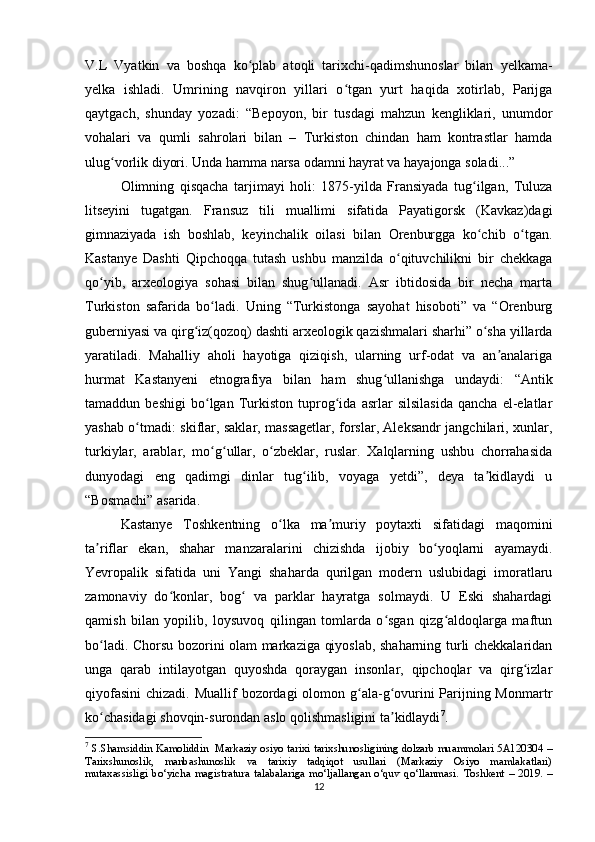 V.L   Vyatkin   va   boshqa   ko plab   atoqli   tarixchi-qadimshunoslar   bilan   yelkama-ʻ
yelka   ishladi.   Umrining   navqiron   yillari   o tgan   yurt   haqida   xotirlab,   Parijga	
ʻ
qaytgach,   shunday   yozadi:   “Bepoyon,   bir   tusdagi   mahzun   kengliklari,   unumdor
vohalari   va   qumli   sahrolari   bilan   –   Turkiston   chindan   ham   kontrastlar   hamda
ulug vorlik diyori. Unda hamma narsa odamni hayrat va hayajonga soladi...”	
ʻ
Olimning   qisqacha   tarjimayi   holi:   1875-yilda   Fransiyada   tug ilgan,   Tuluza	
ʻ
litseyini   tugatgan.   Fransuz   tili   muallimi   sifatida   Payatigorsk   (Kavkaz)dagi
gimnaziyada   ish   boshlab,   keyinchalik   oilasi   bilan   Orenburgga   ko chib   o tgan.
ʻ ʻ
Kastanye   Dashti   Qipchoqqa   tutash   ushbu   manzilda   o qituvchilikni   bir   chekkaga	
ʻ
qo yib,   arxeologiya   sohasi   bilan   shug ullanadi.   Asr   ibtidosida   bir   necha   marta	
ʻ ʻ
Turkiston   safarida   bo ladi.   Uning   “Turkistonga   sayohat   hisoboti”   va   “Orenburg	
ʻ
guberniyasi va qirg iz(qozoq) dashti arxeologik qazishmalari sharhi” o sha yillarda	
ʻ ʻ
yaratiladi.   Mahalliy   aholi   hayotiga   qiziqish,   ularning   urf-odat   va   an analariga	
ʼ
hurmat   Kastanyeni   etnografiya   bilan   ham   shug ullanishga   undaydi:   “Antik	
ʻ
tamaddun   beshigi   bo lgan   Turkiston   tuprog ida   asrlar   silsilasida   qancha   el-elatlar	
ʻ ʻ
yashab o tmadi: skiflar, saklar, massagetlar, forslar, Aleksandr jangchilari, xunlar,	
ʻ
turkiylar,   arablar,   mo g ullar,   o zbeklar,   ruslar.   Xalqlarning   ushbu   chorrahasida	
ʻ ʻ ʻ
dunyodagi   eng   qadimgi   dinlar   tug ilib,   voyaga   yetdi”,   deya   ta kidlaydi   u	
ʻ ʼ
“Bosmachi” asarida.
Kastanye   Toshkentning   o lka   ma muriy   poytaxti   sifatidagi   maqomini	
ʻ ʼ
ta riflar   ekan,   shahar   manzaralarini   chizishda   ijobiy   bo yoqlarni   ayamaydi.	
ʼ ʻ
Yevropalik   sifatida   uni   Yangi   shaharda   qurilgan   modern   uslubidagi   imoratlaru
zamonaviy   do konlar,   bog   va   parklar   hayratga   solmaydi.   U   Eski   shahardagi	
ʻ ʻ
qamish   bilan   yopilib,   loysuvoq   qilingan   tomlarda   o sgan   qizg aldoqlarga   maftun	
ʻ ʻ
bo ladi. Chorsu bozorini olam markaziga qiyoslab, shaharning turli chekkalaridan	
ʻ
unga   qarab   intilayotgan   quyoshda   qoraygan   insonlar,   qipchoqlar   va   qirg izlar	
ʻ
qiyofasini  chizadi. Muallif  bozordagi  olomon g ala-g ovurini Parijning Monmartr	
ʻ ʻ
ko chasidagi shovqin-surondan aslo qolishmasligini ta kidlaydi	
ʻ ʼ 7
.  
7
  S.Shamsiddin Kamoliddin     Markaziy osiyo tarixi tarixshunosligining dolzarb muammolari 5A120304 –
Tarixshunoslik,   manbashunoslik   va   tarixiy   tadqiqot   usullari   (Markaziy   Osiyo   mamlakatlari)
mutaxassisligi   bo‘yicha   magistratura   talabalariga   mo‘ljallangan   o‘quv   qo‘llanmasi.   Toshkent   –   2019.   –
12